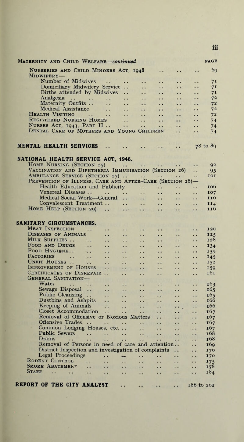 Maternity and Child Welfare—continued page Nurseries and Child Minders Act, 1948 .. .. .. 69 Midwifery— Number of Midwives .. .. .. .. .. .. 71 Domiciliary Midwifery Service .. .. .. .. .. 71 Births attended by Midwives .. .. .. .. .. 71 Analgesia .. .. .. .. .. .. .. .. 72 Maternity Outfits .. ., .. .. .. .. .. 72 Medical Assistance . . .. .. .. .. .. 72 Health Visiting .. .. .. .. .. .. .. 72 Registered Nursing Homes .. .. .. .. .. 74 Nurses Act, 1943, Part II .. .. .. .. .. .. 74 Dental Care of Mothers and Young Children .. .. 74 MENTAL HEALTH SERVICES. 78 to 89 NATIONAL HEALTH SERVICE ACT, 1946. Home Nursing (Section 25) Vaccination and Diphtheria Immunisation (Section 26) Ambulance Service (Section 27) .. Prevention of Illness, Care and After-Care (Section 28)— Health Education and Publicity Venereal Diseases Medical Social Work—General Convalescent Treatment Home Help (Section 29) 92 95 101 106 107 no 114 116 SANITARY CIRCUMSTANCES. Meat Inspection Diseases of Animals Milk Supplies .. Food and Drugs Food Hygiene.. Factories Unfit Houses .. Improvement of Houses Certificates of Disrepair General Sanitation—• Water Sewage Disposal .. Public Cleansing . . Dustbins and Ashpits Keeping of Animals Closet Accommodation Removal of Offensive or Noxious Matters Offensive Trades Common Lodging Houses, etc. Public Sewers Drains Removal of Persons in need of care and attention. District Inspection and investigation of complaints . Legal Proceedings .. — Rodent Control Smoke Abatement Staff 120 125 128 134 139 145 152 i59 161 163 165 165 166 166 167 167 167 167 168 168 169 170 170 175 178 184 REPORT OF THE CITY ANALYST 186 to 201