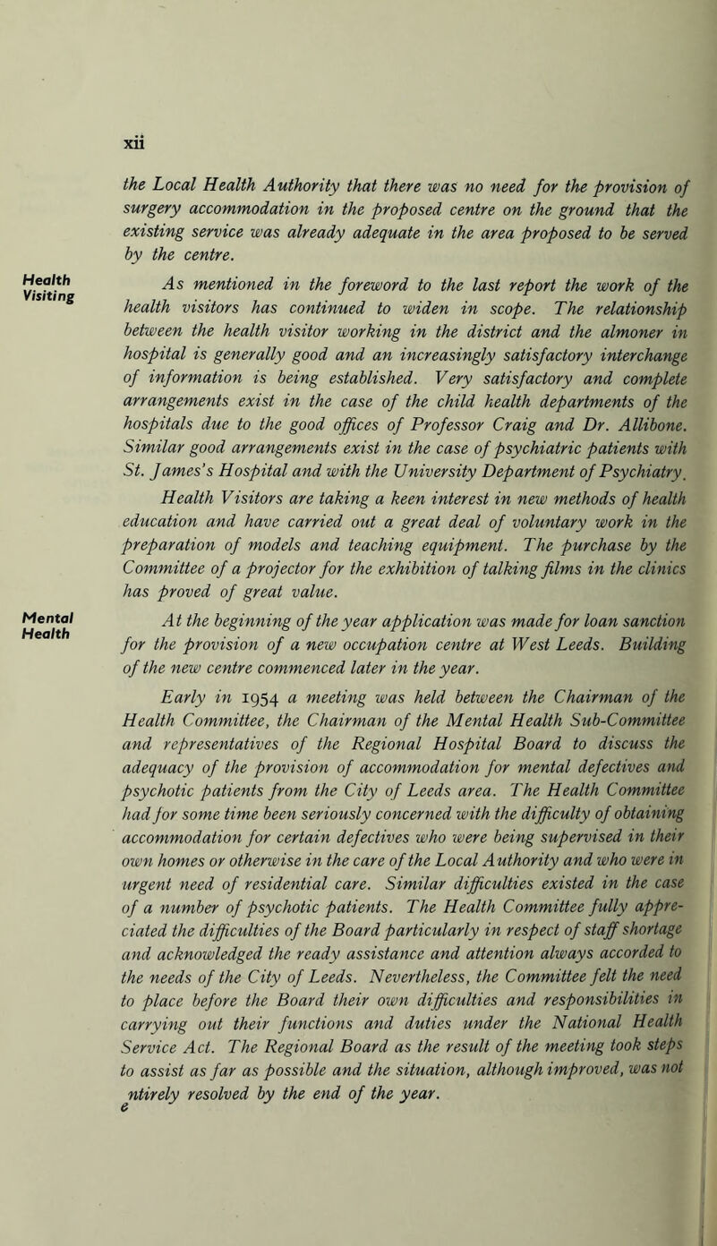 Health Visiting Mental Health XU the Local Health Authority that there was no need for the provision of surgery accommodation in the proposed centre on the ground that the existing service was already adequate in the area proposed to be served by the centre. As mentioned in the foreword to the last report the work of the health visitors has continued to widen in scope. The relationship between the health visitor working in the district and the almoner in hospital is generally good and an increasingly satisfactory interchange of information is being established. Very satisfactory and complete arrangements exist in the case of the child health departments of the hospitals due to the good offices of Professor Craig and Dr. Allibone. Similar good arrangements exist in the case of psychiatric patients with St. James’s Hospital and with the University Department of Psychiatry. Health Visitors are taking a keen interest in new methods of health education and have carried out a great deal of voluntary work in the preparation of models and teaching equipment. The purchase by the Committee of a projector for the exhibition of talking films in the clinics has proved of great value. At the beginning of the year application was made for loan sanction for the provision of a new occupation centre at West Leeds. Building of the new centre commenced later in the year. Early in 1954 a meeting was held between the Chairman of the Health Committee, the Chairman of the Mental Health Sub-Committee and representatives of the Regional Hospital Board to discuss the adequacy of the provision of accommodation for mental defectives and psychotic patients from the City of Leeds area. The Health Committee had for some time been seriously concerned with the difficulty of obtaining accommodation for certain defectives who were being supervised in their own homes or otherwise in the care of the Local Authority and who were in urgent need of residential care. Similar difficulties existed in the case of a number of psychotic patients. The Health Committee fully appre¬ ciated the difficulties of the Board particularly in respect of staff shortage and acknowledged the ready assistance and attention always accorded to the needs of the City of Leeds. Nevertheless, the Committee felt the need to place before the Board their own difficulties and responsibilities in carrying out their functions and duties under the National Health Service Act. The Regional Board as the result of the meeting took steps to assist as far as possible and the situation, although improved, was not ntirely resolved by the end of the year.