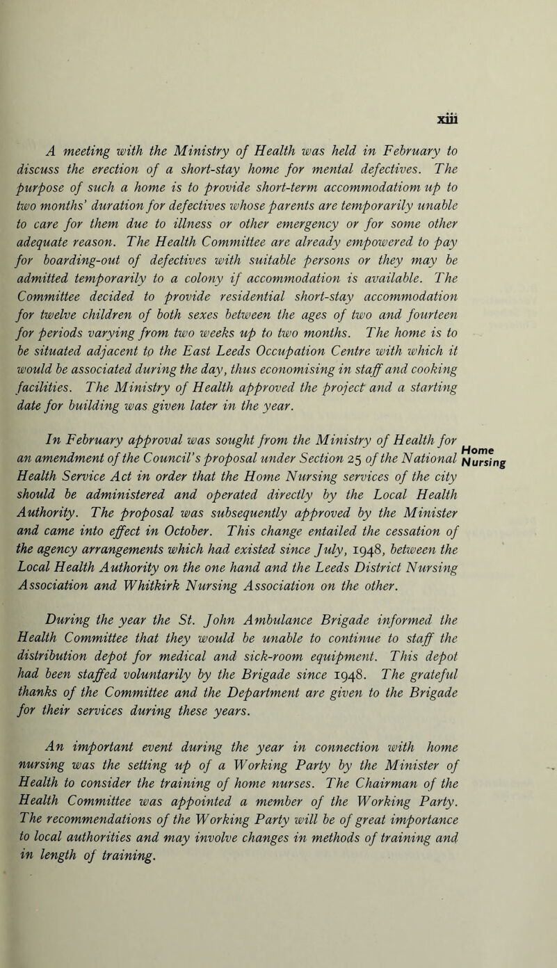 X1U A meeting with the Ministry of Health was held in February to discuss the erection of a short-stay home for mental defectives. The purpose of such a home is to provide short-term accommodatiom up to two months' duration for defectives whose parents are temporarily unable to care for them due to illness or other emergency or for some other adequate reason. The Health Committee are already empowered to pay for boarding-out of defectives with suitable persons or they may be admitted temporarily to a colony if accommodation is available. The Committee decided to provide residential short-stay accommodation for twelve children of both sexes between the ages of two and fourteen for periods varying from two weeks up to two months. The home is to be situated adjacent to the East Leeds Occupation Centre with which it would be associated during the day, thus economising in staff and cooking facilities. The Ministry of Health approved the project and a starting date for building was given later in the year. In February approval was sought from the Ministry of Health for an amendment of the Council’s proposal under Section 25 of the National NUrSing Health Service Act in order that the Home Nursing services of the city should be administered and operated directly by the Local Health Authority. The proposal was subsequently approved by the Minister and came into effect in October. This change entailed the cessation of the agency arrangements which had existed since fuly, 1948, between the Local Health Authority on the one hand and the Leeds District Nursing Association and Whitkirk Nursing Association on the other. During the year the St. John Ambulance Brigade informed the Health Committee that they would be unable to continue to staff the distribution depot for medical and sick-room equipment. This depot had been staffed voluntarily by the Brigade since 1948. The grateful thanks of the Committee and the Department are given to the Brigade for their services during these years. An important event during the year in connection with home nursing was the setting up of a Working Party by the Minister of Health to consider the training of home nurses. The Chairman of the Health Committee was appointed a member of the Working Party. The recommendations of the Working Party will be of great importance to local authorities and may involve changes in methods of training and in length of training.