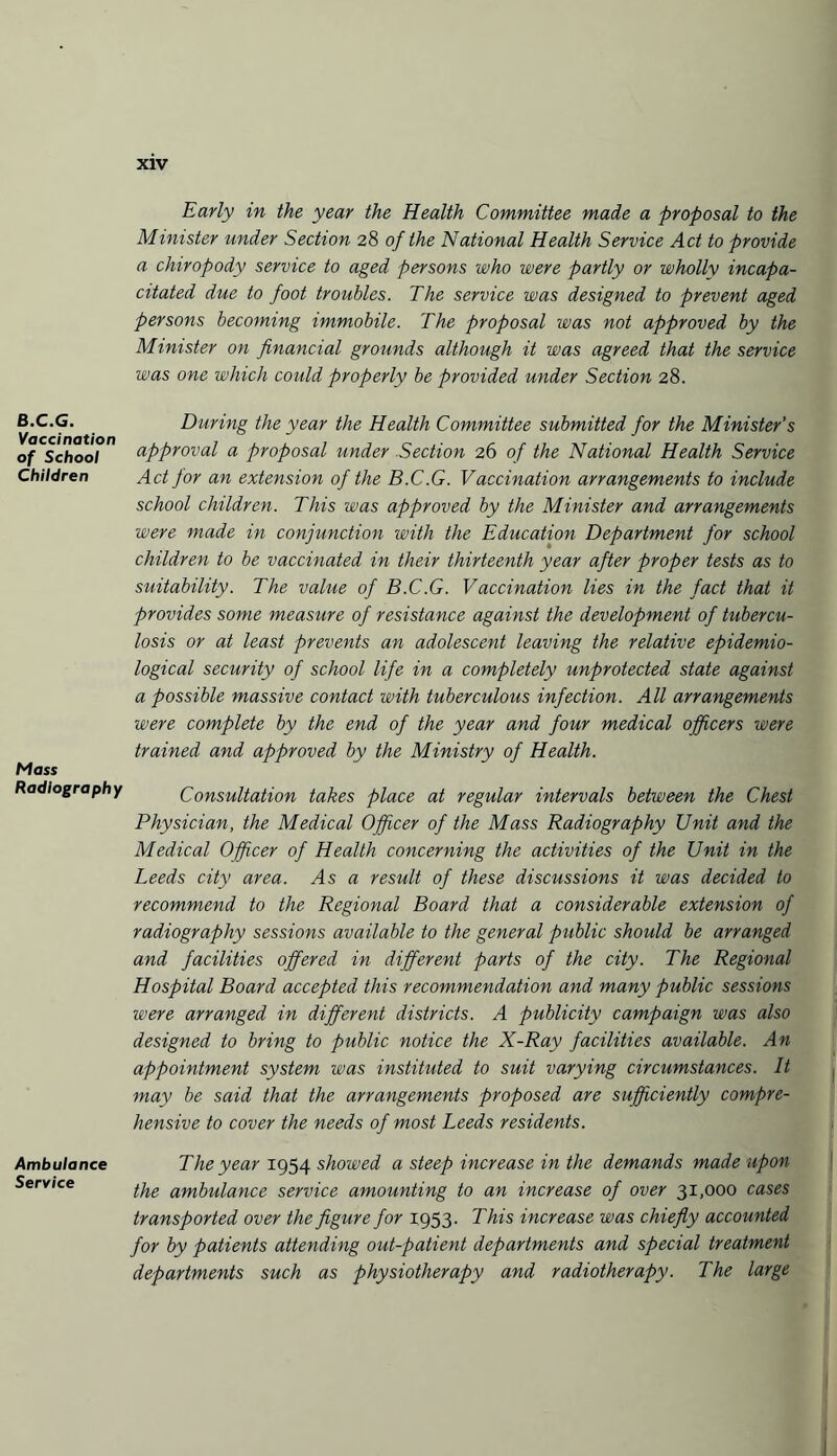 B.C.G. Vaccination of School Children Mass Radiography Ambulance Service Early in the year the Health Committee made a proposal to the Minister under Section 28 of the National Health Service Act to provide a chiropody service to aged persons who were partly or wholly incapa¬ citated due to foot troubles. The service was designed to prevent aged persons becoming immobile. The proposal was not approved by the Minister on financial grounds although it was agreed that the service was one which could properly be provided under Section 28. During the year the Health Committee submitted for the Minister’s approval a proposal under Section 26 of the National Health Service Act for an extension of the B.C.G. Vaccination arrangements to include school children. This was approved by the Minister and arrangements were made in conjunction with the Education Department for school children to be vaccinated in their thirteenth year after proper tests as to suitability. The value of B.C.G. Vaccination lies in the fact that it provides some measure of resistance against the development of tubercu¬ losis or at least prevents an adolescent leaving the relative epidemio¬ logical security of school life in a completely unprotected state against a possible massive contact with tuberculous infection. All arrangements were complete by the end of the year and four medical officers were trained and approved by the Ministry of Health. Consultation takes place at regular intervals between the Chest Physician, the Medical Officer of the Mass Radiography Unit and the Medical Officer of Health concerning the activities of the Unit in the Leeds city area, /is a result of these discussions it was decided to recommend to the Regional Board that a considerable extension of radiography sessions available to the general public should be arranged and facilities offered in different parts of the city. The Regional Hospital Board accepted this recommendation and many public sessions were arranged in different districts. A publicity campaign was also designed to bring to public notice the X-Ray facilities available. An appointment system was instituted to suit varying circumstances. It may be said that the arrangements proposed are sufficiently compre¬ hensive to cover the needs of most Leeds residents. The year 1954 showed a steep increase in the demands made upon the ambulance service amounting to an increase of over 31,000 cases transported over the figure for 1953. This increase was chiefly accounted for by patients attending out-patient departments and special treatment departments such as physiotherapy and radiotherapy. The large