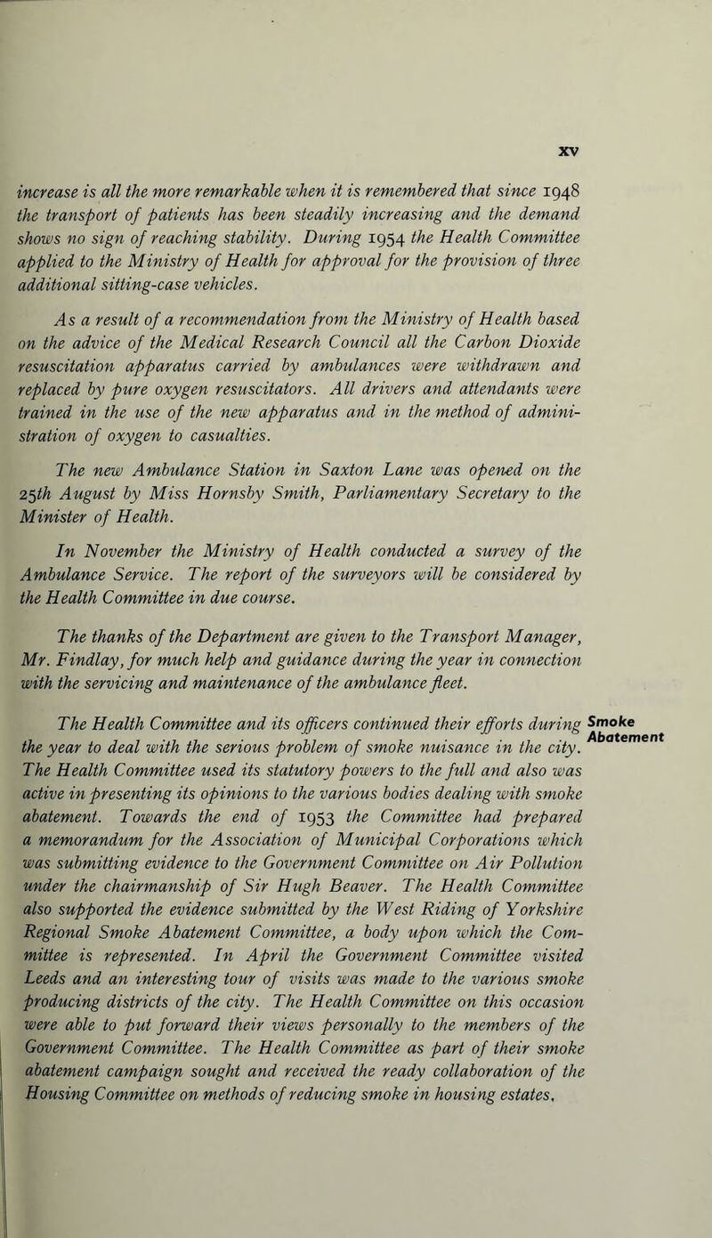 increase is all the more remarkable when it is remembered that since 1948 the transport of patients has been steadily increasing and the demand shows no sign of reaching stability. During 1954 the Health Committee applied to the Ministry of Health for approval for the provision of three additional sitting-case vehicles. As a result of a recommendation from the Ministry of Health based on the advice of the Medical Research Council all the Carbon Dioxide resuscitation apparatus carried by ambulances were withdrawn and replaced by pure oxygen resuscitators. All drivers and attendants were trained in the use of the new apparatus and in the method of admini¬ stration of oxygen to casualties. The new Ambulance Station in Saxton Lane was opened on the 25th August by Miss Hornsby Smith, Parliamentary Secretary to the Minister of Health. In November the Ministry of Health conducted a survey of the Ambulance Service. The report of the surveyors will be considered by the Health Committee in due course. The thanks of the Department are given to the Transport Manager, Mr. Findlay, for much help and guidance during the year in connection with the servicing and maintenance of the ambulance fleet. The Health Committee and its officers continued their efforts during Smoke the year to deal with the serious problem of smoke nuisance in the city. The Health Committee used its statutory powers to the full and also was active in presenting its opinions to the various bodies dealing with smoke abatement. Towards the end of 1953 the Committee had prepared a memorandum for the Association of Municipal Corporations which was submitting evidence to the Government Committee on Air Pollution under the chairmanship of Sir Hugh Beaver. The Health Committee also supported the evidence submitted by the West Riding of Yorkshire Regional Smoke Abatement Committee, a body upon which the Com¬ mittee is represented. In April the Government Committee visited Leeds and an interesting tour of visits was made to the various smoke producing districts of the city. The Health Committee on this occasion were able to put forward their views personally to the members of the Government Committee. The Health Committee as part of their smoke abatement campaign sought and received the ready collaboration of the Housing Committee on methods of reducing smoke in housing estates.