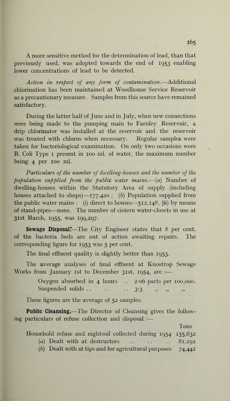 A more sensitive method for the determination of lead, than that previously used, was adopted towards the end of 1953 enabling lower concentrations of lead to be detected. Action in respect of any form of contamination.—-Additional chlorination has been maintained at Woodhouse Service Reservoir as a precautionary measure. Samples from this source have remained satisfactory. During the latter half of June and in July, when new connections were being made to the pumping main to Farnley Reservoir, a drip chlorinator was installed at the reservoir and the reservoir was treated with chloros when necessary. Regular samples were taken for bacteriological examination. On only two occasions were B. Coli Type 1 present in 100 ml. of water, the maximum number being 4 per 100 ml. Particulars of the number of dwelling-houses and the number of the population supplied from the public water mains.—(a) Number of dwelling-houses within the Statutory Area of supply (including houses attached to shops)—-177,420 ; (b) Population supplied from the public water mains : (i) direct to houses—512,148, (ii) by means of stand-pipes—-none. The number of cistern water-closets in use at 31st March, 1955, was 199,297. Sewage Disposal—The City Engineer states that 8 per cent, of the bacteria beds are out of action awaiting repairs. The corresponding figure for 1953 was 5 per cent. The final effluent quality is slightly better than 1953. The average analyses of final effluent at Knostrop Sewage Works from January 1st to December 31st, 1954, are :— Oxygen absorbed in 4 hours .. 2-06 parts per 100,000. Suspended solids .. . . . . 3-3 ,, ,, ,, These figures are the average of 52 samples. Public Cleansing.—The Director of Cleansing gives the follow¬ ing particulars of refuse collection and disposal:— Tons Household refuse and nightsoil collected during 1954 155,632 (a) Dealt with at destructors .. .. .. 81,191 (b) Dealt with at tips and for agricultural purposes 74,441