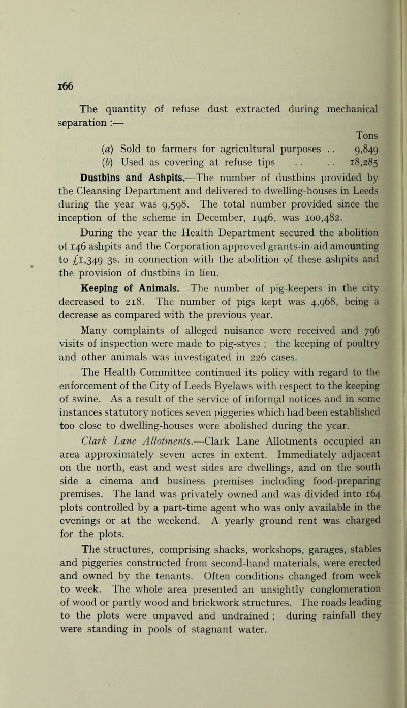 The quantity of refuse dust extracted during mechanical separation :— Tons (a) Sold to farmers for agricultural purposes .. 9.849 (.b) Used as covering at refuse tips . . . . 18,285 Dustbins and Ashpits.—The number of dustbins provided by the Cleansing Department and delivered to dwelling-houses in Leeds during the year was 9,598. The total number provided since the inception of the scheme in December, 1946, was 100,482. During the year the Health Department secured the abolition of 146 ashpits and the Corporation approved grants-in-aid amounting to £1,349 3s- in connection with the abolition of these ashpits and the provision of dustbins in lieu. Keeping of Animals.—The number of pig-keepers in the city decreased to 218. The number of pigs kept was 4,968, being a decrease as compared with the previous year. Many complaints of alleged nuisance were received and 796 visits of inspection were made to pig-styes ; the keeping of poultry and other animals was investigated in 226 cases. The Health Committee continued its policy with regard to the enforcement of the City of Leeds Byelaws with respect to the keeping of swine. As a result of the service of informal notices and in some instances statutory notices seven piggeries which had been established too close to dwelling-houses were abolished during the year. Clark Lane Allotments.—Clark Lane Allotments occupied an area approximately seven acres in extent. Immediately adjacent on the north, east and west sides are dwellings, and on the south side a cinema and business premises including food-preparing premises. The land was privately owned and was divided into 164 plots controlled by a part-time agent who was only available in the evenings or at the weekend. A yearly ground rent was charged for the plots. The structures, comprising shacks, workshops, garages, stables and piggeries constructed from second-hand materials, were erected and owned by the tenants. Often conditions changed from week to week. The whole area presented an unsightly conglomeration of wood or partly wood and brickwork structures. The roads leading to the plots were unpaved and undrained ; during rainfall they were standing in pools of stagnant water.