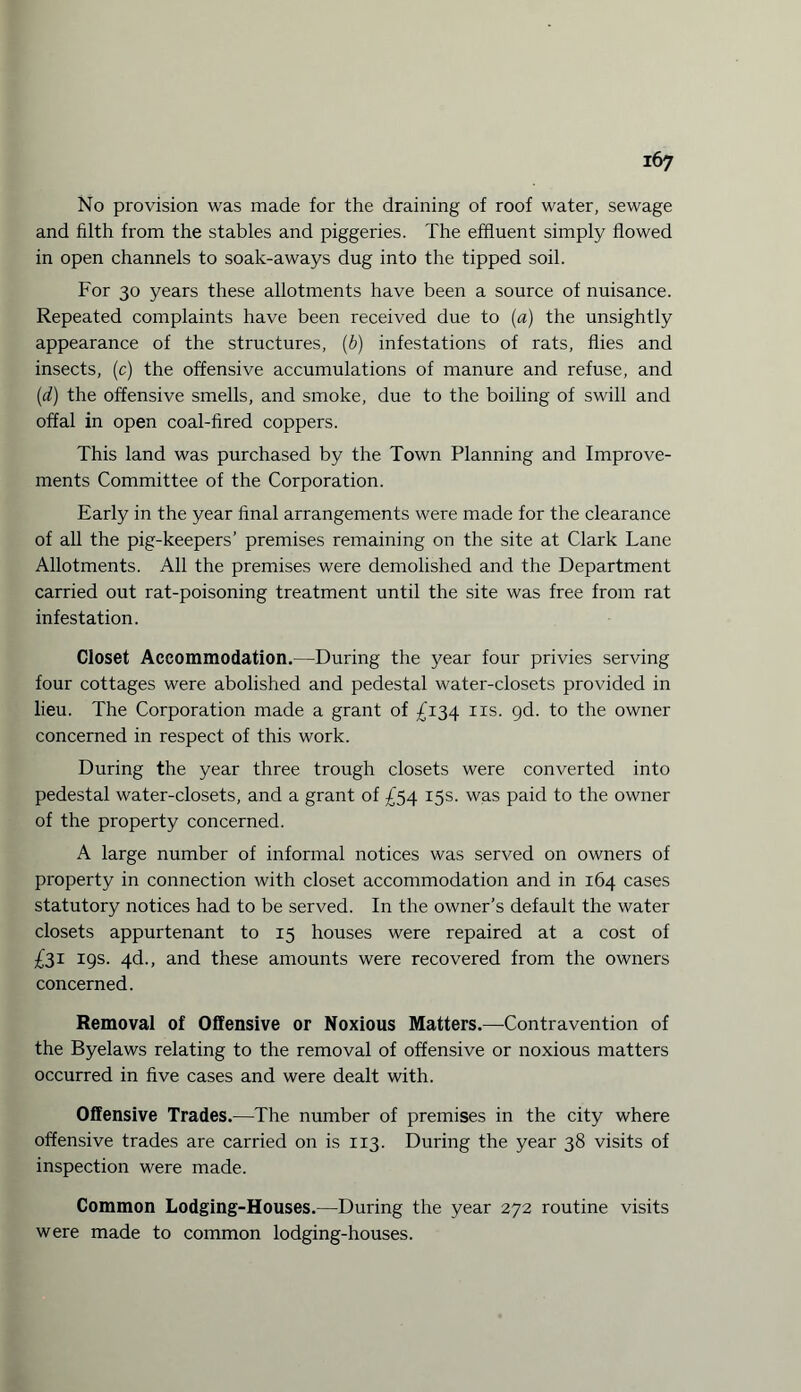 No provision was made for the draining of roof water, sewage and filth from the stables and piggeries. The effluent simply flowed in open channels to soak-aways dug into the tipped soil. For 30 years these allotments have been a source of nuisance. Repeated complaints have been received due to (a) the unsightly appearance of the structures, (b) infestations of rats, flies and insects, (c) the offensive accumulations of manure and refuse, and (d) the offensive smells, and smoke, due to the boiling of swill and offal in open coal-fired coppers. This land was purchased by the Town Planning and Improve¬ ments Committee of the Corporation. Early in the year final arrangements were made for the clearance of all the pig-keepers’ premises remaining on the site at Clark Lane Allotments. All the premises were demolished and the Department carried out rat-poisoning treatment until the site was free from rat infestation. Closet Accommodation.—During the year four privies serving four cottages were abolished and pedestal water-closets provided in lieu. The Corporation made a grant of £134 ns. gd. to the owner concerned in respect of this work. During the year three trough closets were converted into pedestal water-closets, and a grant of £54 15s. was paid to the owner of the property concerned. A large number of informal notices was served on owners of property in connection with closet accommodation and in 164 cases statutory notices had to be served. In the owner’s default the water closets appurtenant to 15 houses were repaired at a cost of £31 19s. 4d., and these amounts were recovered from the owners concerned. Removal of Offensive or Noxious Matters.—Contravention of the Byelaws relating to the removal of offensive or noxious matters occurred in five cases and were dealt with. Offensive Trades.—The number of premises in the city where offensive trades are carried on is 113. During the year 38 visits of inspection were made. Common Lodging-Houses.—During the year 272 routine visits were made to common lodging-houses.