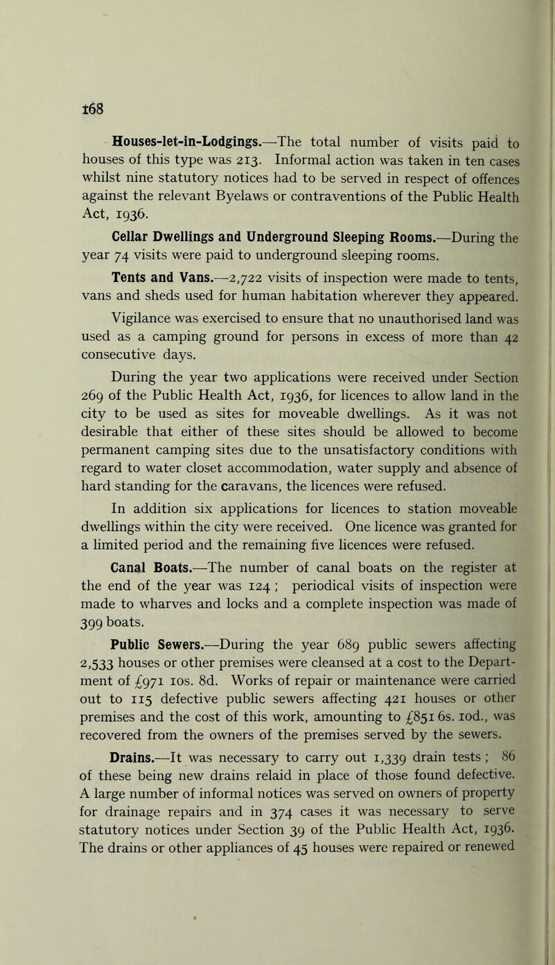 Houses-let-in-Lodgings.—The total number of visits paid to houses of this type was 213. Informal action was taken in ten cases whilst nine statutory notices had to be served in respect of offences against the relevant Byelaws or contraventions of the Public Health Act, 1936. Cellar Dwellings and Underground Sleeping Rooms.—During the year 74 visits were paid to underground sleeping rooms. Tents and Vans.—-2,722 visits of inspection were made to tents, vans and sheds used for human habitation wherever they appeared. Vigilance was exercised to ensure that no unauthorised land was used as a camping ground for persons in excess of more than 42 consecutive days. During the year two applications were received under Section 269 of the Public Health Act, 1936, for licences to allow land in the city to be used as sites for moveable dwellings. As it was not desirable that either of these sites should be allowed to become permanent camping sites due to the unsatisfactory conditions with regard to water closet accommodation, water supply and absence of hard standing for the caravans, the licences were refused. In addition six applications for licences to station moveable dwellings within the city were received. One licence was granted for a limited period and the remaining five licences were refused. Canal Boats.—The number of canal boats on the register at the end of the year was 124 ; periodical visits of inspection were made to wharves and locks and a complete inspection was made of 399 boats. Public Sewers.—During the year 689 public sewers affecting 2,533 houses or other premises were cleansed at a cost to the Depart¬ ment of £971 10s. 8d. Works of repair or maintenance were carried out to 115 defective public sewers affecting 421 houses or other premises and the cost of this work, amounting to £851 6s. iod., was recovered from the owners of the premises served by the sewers. Drains.—It was necessary to carry out 1,339 drain tests ; 86 of these being new drains relaid in place of those found defective. A large number of informal notices was served on owners of property for drainage repairs and in 374 cases it was necessary to serve statutory notices under Section 39 of the Public Health Act, 1936. The drains or other appliances of 45 houses were repaired or renewed