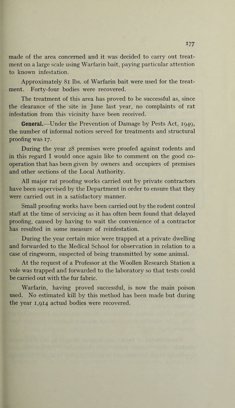 made of the area concerned and it was decided to carry out treat¬ ment on a large scale using Warfarin bait, paying particular attention to known infestation. Approximately 81 lbs. of Warfarin bait were used for the treat¬ ment. Forty-four bodies were recovered. The treatment of this area has proved to be successful as, since the clearance of the site in June last year, no complaints of rat infestation from this vicinity have been received. General.—Under the Prevention of Damage by Pests Act, 1949, the number of informal notices served for treatments and structural proofing was 17. During the year 28 premises were proofed against rodents and in this regard I would once again like to comment on the good co¬ operation that has been given by owners and occupiers of premises and other sections of the Local Authority. All major rat proofing works carried out by private contractors have been supervised by the Department in order to ensure that they were carried out in a satisfactory manner. Small proofing works have been carried out by the rodent control staff at the time of servicing as it has often been found that delayed proofing, caused by having to wait the convenience of a contractor has resulted in some measure of reinfestation. During the year certain mice were trapped at a private dwelling and forwarded to the Medical School for observation in relation to a case of ringworm, suspected of being transmitted by some animal. At the request of a Professor at the Woollen Research Station a vole was trapped and forwarded to the laboratory so that tests could be carried out with the fur fabric. Warfarin, having proved successful, is now the main poison used. No estimated kill by this method has been made but during the year 1,914 actual bodies were recovered.