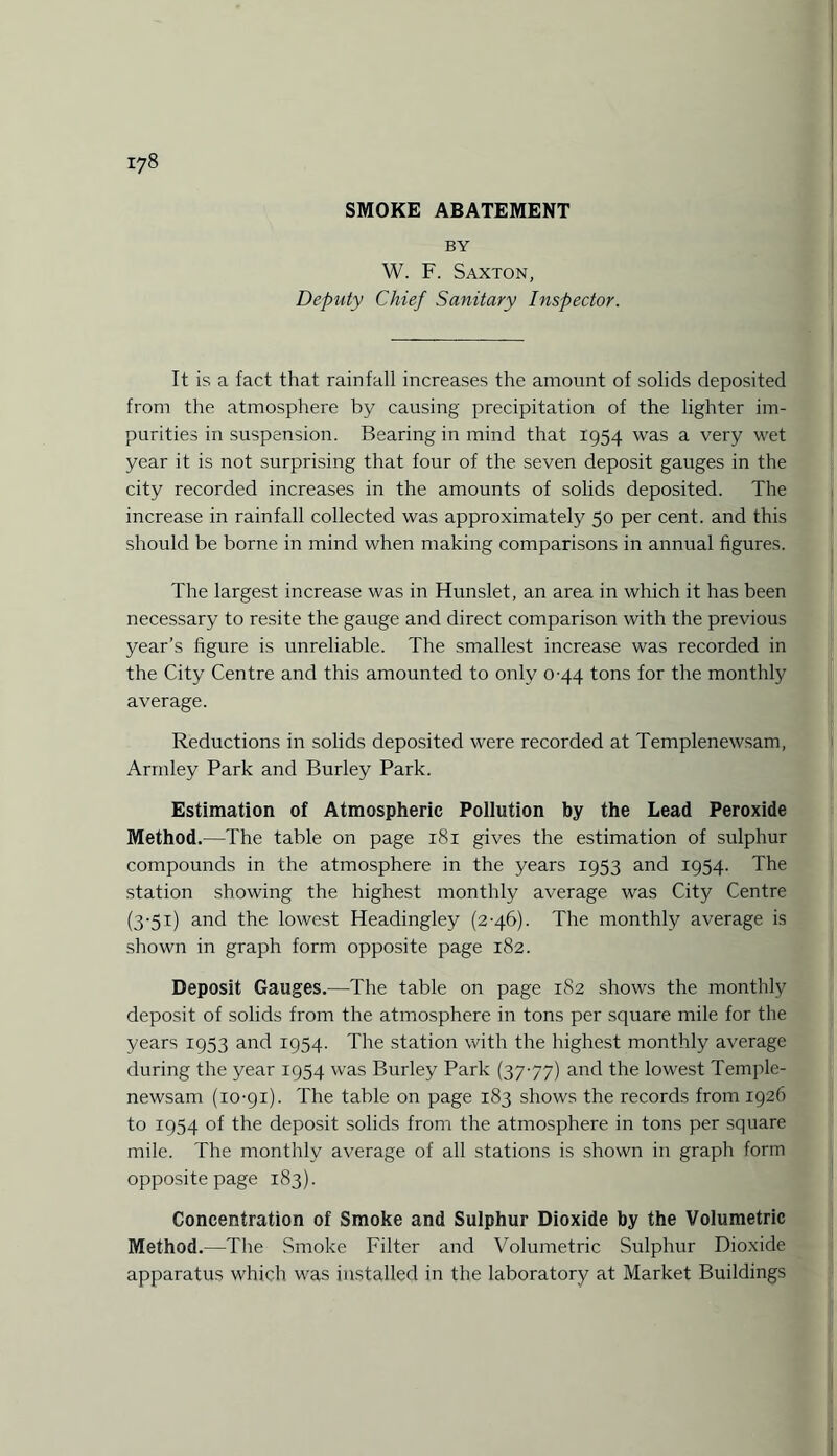 SMOKE ABATEMENT BY W. F. Saxton, Deputy Chief Sanitary Inspector. It is a fact that rainfall increases the amount of solids deposited from the atmosphere by causing precipitation of the lighter im¬ purities in suspension. Bearing in mind that 1954 was a very wet year it is not surprising that four of the seven deposit gauges in the city recorded increases in the amounts of solids deposited. The increase in rainfall collected was approximately 50 per cent, and this should be borne in mind when making comparisons in annual figures. The largest increase was in Hunslet, an area in which it has been necessary to resite the gauge and direct comparison with the previous year’s figure is unreliable. The smallest increase was recorded in the City Centre and this amounted to only 0-44 tons for the monthly average. Reductions in solids deposited were recorded at Templenewsam, Armley Park and Burley Park. Estimation of Atmospheric Pollution by the Lead Peroxide Method.—The table on page 181 gives the estimation of sulphur compounds in the atmosphere in the years 1953 and 1954. The station showing the highest monthly average was City Centre (3-51) and the lowest Headingley (2-46). The monthly average is shown in graph form opposite page 182. Deposit Gauges.—The table on page 182 shows the monthly deposit of solids from the atmosphere in tons per square mile for the years 1953 and 1954. The station with the highest monthly average during the year 1954 was Burley Park (37-77) and the lowest Temple¬ newsam (10-91). The table on page 183 shows the records from 1926 to 1954 of the deposit solids from the atmosphere in tons per square mile. The monthly average of all stations is shown in graph form opposite page 183). Concentration of Smoke and Sulphur Dioxide by the Volumetric Method.—The Smoke Filter and Volumetric Sulphur Dioxide apparatus which was installed in the laboratory at Market Buildings