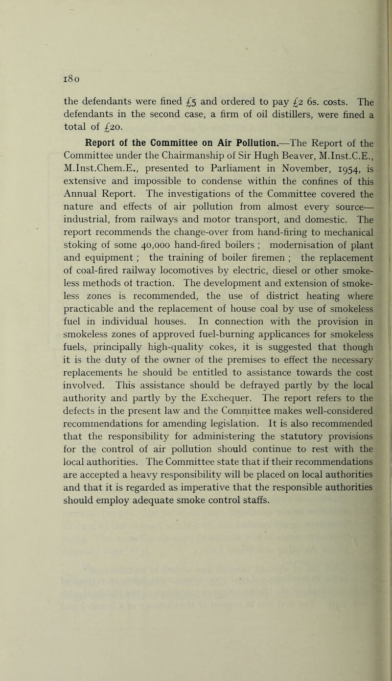 i8o the defendants were fined £5 and ordered to pay £2 6s. costs. The defendants in the second case, a firm of oil distillers, were fined a total of £20. Report of the Committee on Air Pollution.—The Report of the Committee under the Chairmanship of Sir Hugh Beaver, M.Inst.C.E., M.Inst.Chem.E., presented to Parliament in November, 1954, is extensive and impossible to condense within the confines of this Annual Report. The investigations of the Committee covered the nature and effects of air pollution from almost every source- industrial, from railways and motor transport, and domestic. The report recommends the change-over from hand-firing to mechanical stoking of some 40,000 hand-fired boilers ; modernisation of plant and equipment ; the training of boiler firemen ; the replacement of coal-fired railway locomotives by electric, diesel or other smoke¬ less methods of traction. The development and extension of smoke¬ less zones is recommended, the use of district heating where practicable and the replacement of house coal by use of smokeless fuel in individual houses. In connection with the provision in smokeless zones of approved fuel-burning applicances for smokeless fuels, principally high-quality cokes, it is suggested that though it is the duty of the owner of the premises to effect the necessary replacements he should be entitled to assistance towards the cost involved. This assistance should be defrayed partly by the local authority and partly by the Exchequer. The report refers to the defects in the present law and the Committee makes well-considered recommendations for amending legislation. It is also recommended that the responsibility for administering the statutory provisions for the control of air pollution should continue to rest with the local authorities. The Committee state that if their recommendations are accepted a heavy responsibility will be placed on local authorities and that it is regarded as imperative that the responsible authorities should employ adequate smoke control staffs.