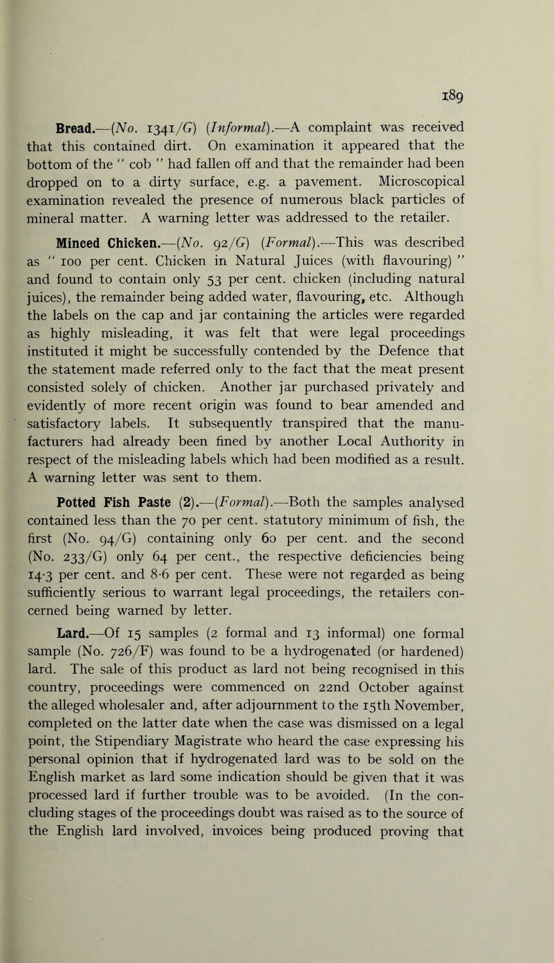 Bread.—(No. 1341 /G) (Informal).-—A complaint was received that this contained dirt. On examination it appeared that the bottom of the “ cob ” had fallen off and that the remainder had been dropped on to a dirty surface, e.g. a pavement. Microscopical examination revealed the presence of numerous black particles of mineral matter. A warning letter was addressed to the retailer. Minced Chicken.—(No. 92/G) (Formal).—This was described as “ 100 per cent. Chicken in Natural Juices (with flavouring) ” and found to contain only 53 per cent, chicken (including natural juices), the remainder being added water, flavouring, etc. Although the labels on the cap and jar containing the articles were regarded as highly misleading, it was felt that were legal proceedings instituted it might be successfully contended by the Defence that the statement made referred only to the fact that the meat present consisted solely of chicken. Another jar purchased privately and evidently of more recent origin was found to bear amended and satisfactory labels. It subsequently transpired that the manu¬ facturers had already been fined by another Local Authority in respect of the misleading labels which had been modified as a result. A warning letter was sent to them. Potted Fish Paste (2).—(Formal).—Both the samples analysed contained less than the 70 per cent, statutory minimum of fish, the first (No. 94/G) containing only 60 per cent, and the second (No. 233/G) only 64 per cent., the respective deficiencies being 14-3 per cent, and 8-6 per cent. These were not regarded as being sufficiently serious to warrant legal proceedings, the retailers con¬ cerned being warned by letter. Lard.—Of 15 samples (2 formal and 13 informal) one formal sample (No. 726/F) was found to be a hydrogenated (or hardened) lard. The sale of this product as lard not being recognised in this country, proceedings were commenced on 22nd October against the alleged wholesaler and, after adjournment to the 15th November, completed on the latter date when the case was dismissed on a legal point, the Stipendiary Magistrate who heard the case expressing his personal opinion that if hydrogenated lard was to be sold on the English market as lard some indication should be given that it was processed lard if further trouble was to be avoided. (In the con¬ cluding stages of the proceedings doubt was raised as to the source of the English lard involved, invoices being produced proving that