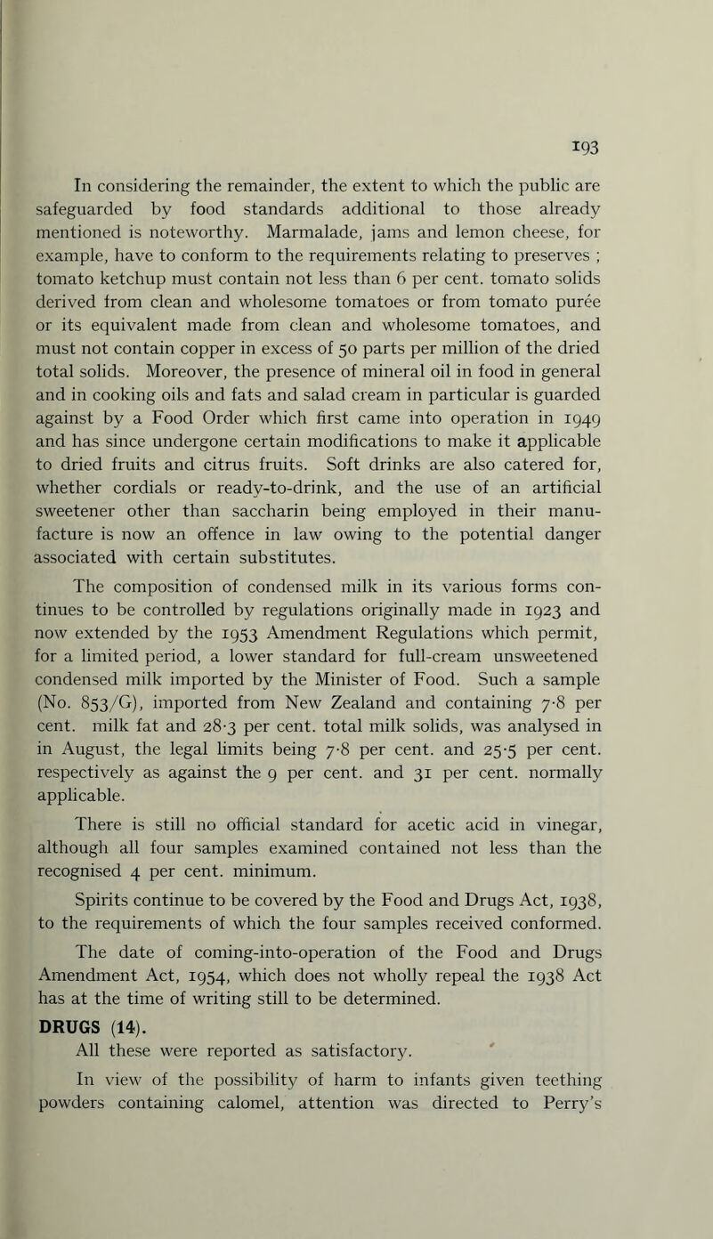 In considering the remainder, the extent to which the public are safeguarded by food standards additional to those already mentioned is noteworthy. Marmalade, jams and lemon cheese, for example, have to conform to the requirements relating to preserves ; tomato ketchup must contain not less than 6 per cent, tomato solids derived from clean and wholesome tomatoes or from tomato puree or its equivalent made from clean and wholesome tomatoes, and must not contain copper in excess of 50 parts per million of the dried total solids. Moreover, the presence of mineral oil in food in general and in cooking oils and fats and salad cream in particular is guarded against by a Food Order which first came into operation in 1949 and has since undergone certain modifications to make it applicable to dried fruits and citrus fruits. Soft drinks are also catered for, whether cordials or ready-to-drink, and the use of an artificial sweetener other than saccharin being employed in their manu¬ facture is now an offence in law owing to the potential danger associated with certain substitutes. The composition of condensed milk in its various forms con¬ tinues to be controlled by regulations originally made in 1923 and now extended by the 1953 Amendment Regulations which permit, for a limited period, a lower standard for full-cream unsweetened condensed milk imported by the Minister of Food. Such a sample (No. 853/G), imported from New Zealand and containing 7-8 per cent, milk fat and 28-3 per cent, total milk solids, was analysed in in August, the legal limits being 7-8 per cent, and 25-5 per cent, respectively as against the 9 per cent, and 31 per cent, normally applicable. There is still no official standard for acetic acid in vinegar, although all four samples examined contained not less than the recognised 4 per cent, minimum. Spirits continue to be covered by the Food and Drugs Act, 1938, to the requirements of which the four samples received conformed. The date of coming-into-operation of the Food and Drugs Amendment Act, 1954, which does not wholly repeal the 1938 Act has at the time of writing still to be determined. DRUGS (14). All these were reported as satisfactory. In view of the possibility of harm to infants given teething powders containing calomel, attention was directed to Perry’s