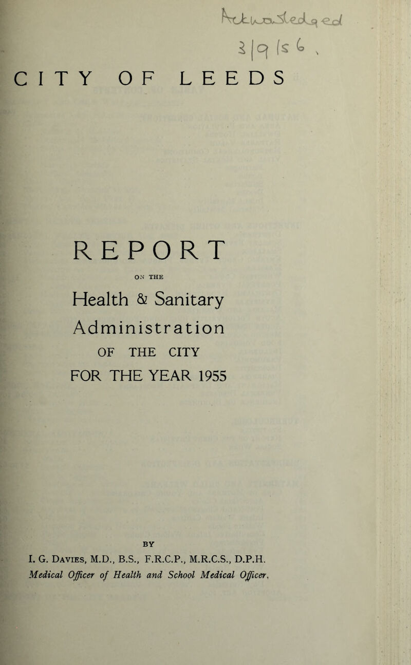 eol 5 (Cf fs C= , CITY OF LEEDS REPORT ON THE Health & Sanitary Administration OF THE CITY FOR THE YEAR 1955 BY I. G. Davies, M.D., B.S., F.R.C.P., M.R.C.S., D.P.H. Medical Officer of Health and School Medical Officer,