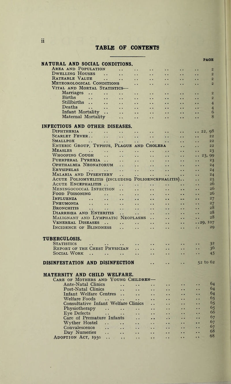 TABLE OF CONTENTS NATURAL AND SOCIAL CONDITIONS. Area and Population Dwelling Houses Rateable Value Meteorological Conditions Vital and Mortal Statistics-— Marriages .. Births Stillbirths .. Deaths Infant Mortality .. Maternal Mortality INFECTIOUS AND OTHER DISEASES. Diphtheria Scarlet Fever Smallpox Enteric Group, Typhus, Plague and Cholera Measles Whooping Cough Puerperal Pyrexia Ophthalmia Neonatorum Erysipelas Malaria and Dysentery Acute Poliomyelitis (including Polioencephalitis) Acute Encephalitis Meningococcal Infection Food Poisoning Influenza Pneumonia Bronchitis Diarrhcea and Enteritis Malignant and Lymphatic Neoplasms .. Venereal Diseases .. Incidence of Blindness PAGE 2 2 2 2 2 2 4 4 6 8 22, 98 22 22 22 23 23. 99 23 24 24 24 25 26 26 26 27 27 28 28 28 29, IO7 29 TUBERCULOSIS. Statistics .. .. .. .. .. .. .. • • 32 Report of the Chest Physician .. .. .. .. .. 36 Social Work .. .. .. .. .. .. .. • • 45 DISINFESTATION AND DISINFECTION . 52 to 62 MATERNITY AND CHILD WELFARE. Care of Mothers and Young Children— Ante-Natal Clinics .. .. .. .. • • • • 64 Post-Natal Clinics .. .. .. .. • • • • 64 Infant Welfare Centres .. .. .. .. • • • • 64 Welfare Foods .. .. .. .. . • • • • • 65 Consultative Infant Welfare Clinics .. .. .. • • 65 Physiotherapy .. .. .. .. .. • • • • 65 Eye Defects .. .. .. .. • • • • • • 66 Care of Premature Infants .. .. .. • • • • 67 Wyther Hostel Convalescence Day Nurseries Adoption Act, 1950 .. ., ., ,. ., • • • •