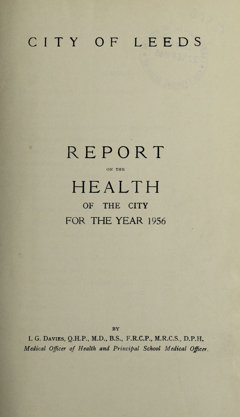 CITY OF LEEDS REPORT ON THE HEALTH OF THE CITY FOR THE YEAR 1956 BY I. G. Davies, Q.H.P., M.D., B.S., F.R.C.P., M.R.C.S., D.P.H. Medical Officer of Health and Principal School Medical Officer.