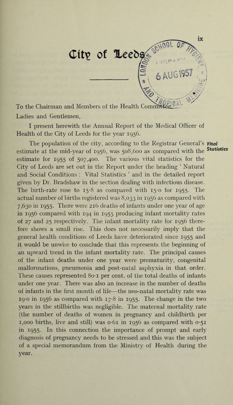 Cft\> of Xeeb To the Chairman and Members of the Health Comm Ladies and Gentlemen, I present herewith the Annual Report of the Medical Officer of Health of the City of Leeds for the year 1956. The population of the city, according to the Registrar General’s Vital estimate at the mid-year of 1956, was 508,600 as compared with the Statistics estimate for 1955 of 507,400. The various vital statistics for the City of Leeds are set out in the Report under the heading ' Natural and Social Conditions : Vital Statistics ’ and in the detailed report given by Dr. Bradshaw in the section dealing with infectious disease. The birth-rate rose to 15-8 as compared with 15-0 for 1955. The actual number of births registered was 8,033 in 1956 as compared with 7,630 in 1955. There were 216 deaths of infants under one year of age in 1956 compared with 194 in 1955 producing infant mortality rates of 27 and 25 respectively. The infant mortality rate for 1956 there¬ fore shows a small rise. This does not necessarily imply that the general health conditions of Leeds have deteriorated since 1955 and it would be unwise to conclude that this represents the beginning of an upward trend in the infant mortality rate. The principal causes of the infant deaths under one year were prematurity, congenital malformations, pneumonia and post-natal asphyxia in that order. These causes represented 80-i per cent, of the total deaths of infants under one year. There was also an increase in the number of deaths of infants in the first month of life—the neo-natal mortality rate was 19-0 in 1956 as compared with 17-8 in 1955. The change in the two years in the stillbirths was negligible. The maternal mortality rate (the number of deaths of women in pregnancy and childbirth per 1,000 births, live and still) was o-6i in 1956 as compared with 0-51 in 1955. In this connection the importance of prompt and early diagnosis of pregnancy needs to be stressed and this was the subject of a special memorandum from the Ministry of Health during the year.