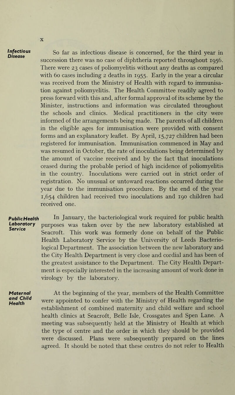 Infectious Disease PublicHealth Laboratory Service Maternal and Child Health So far as infectious disease is concerned, for the third year in succession there was no case of diphtheria reported throughout 1956. There were 23 cases of poliomyelitis without any deaths as compared with 60 cases including 2 deaths in 1955. Early in the year a circular was received from the Ministry of Health with regard to immunisa¬ tion against poliomyelitis. The Health Committee readily agreed to press forward with this and, after formal approval of its scheme by the Minister, instructions and information was circulated throughout the schools and clinics. Medical practitioners in the city were informed of the arrangements being made. The parents of all children in the eligible ages for immunisation were provided with consent forms and an explanatory leaflet. By April, 15,727 children had been registered for immunisation. Immunisation commenced in May and was resumed in October, the rate of inoculations being determined by the amount of vaccine received and by the fact that inoculations ceased during the probable period of high incidence of poliomyelitis in the country. Inoculations were carried out in strict order of registration. No unusual or untoward reactions occurred during the year due to the immunisation procedure. By the end of the year 1,654 children had received two inoculations and 190 children had received one. In January, the bacteriological work required for pubhc health purposes was taken over by the new laboratory established at Seacroft. This work was formerly done on behalf of the Public Health Laboratory Service by the University of Leeds Bacterio¬ logical Department. The association between the new laboratory and the City Health Department is very close and cordial and has been of the greatest assistance to the Department. The City Health Depart¬ ment is especially interested in the increasing amount of work done in virology by the laboratory. At the beginning of the year, members of the Health Committee were appointed to confer with the Ministry of Health regarding the establishment of combined maternity and child welfare and school health clinics at Seacroft, Belle Isle, Crossgates and Spen Lane. A meeting was subsequently held at the Ministry of Health at which the type of centre and the order in which they should be provided were discussed. Plans were subsequently prepared on the lines agreed. It should be noted that these centres do not refer to Health