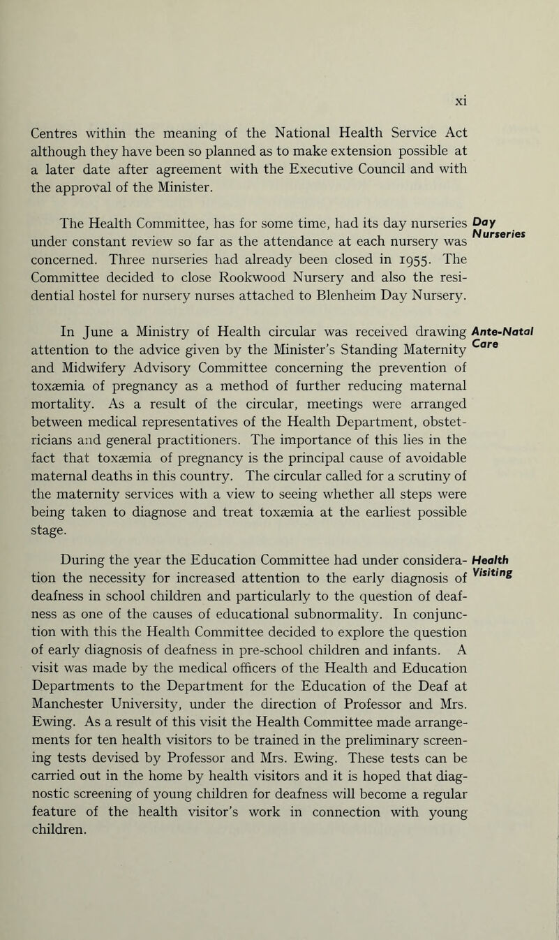 Centres within the meaning of the National Health Service Act although they have been so planned as to make extension possible at a later date after agreement with the Executive Council and with the approval of the Minister. The Health Committee, has for some time, had its day nurseries under constant review so far as the attendance at each nursery was concerned. Three nurseries had already been closed in 1955. The Committee decided to close Rookwood Nursery and also the resi¬ dential hostel for nursery nurses attached to Blenheim Day Nursery. In June a Ministry of Health circular was received drawing attention to the advice given by the Minister’s Standing Maternity and Midwifery Advisory Committee concerning the prevention of toxaemia of pregnancy as a method of further reducing maternal mortality. As a result of the circular, meetings were arranged between medical representatives of the Health Department, obstet¬ ricians and general practitioners. The importance of this lies in the fact that toxaemia of pregnancy is the principal cause of avoidable maternal deaths in this country. The circular called for a scrutiny of the maternity services with a view to seeing whether all steps were being taken to diagnose and treat toxaemia at the earliest possible stage. During the year the Education Committee had under considera¬ tion the necessity for increased attention to the early diagnosis of deafness in school children and particularly to the question of deaf¬ ness as one of the causes of educational subnormality. In conjunc¬ tion with this the Health Committee decided to explore the question of early diagnosis of deafness in pre-school children and infants. A visit was made by the medical officers of the Health and Education Departments to the Department for the Education of the Deaf at Manchester University, under the direction of Professor and Mrs. Ewing. As a result of this visit the Health Committee made arrange¬ ments for ten health visitors to be trained in the preliminary screen¬ ing tests devised by Professor and Mrs. Ewing. These tests can be earned out in the home by health visitors and it is hoped that diag¬ nostic screening of young children for deafness will become a regular feature of the health visitor’s work in connection with young children. Day Nurseries Ante-Natal Care Health Visiting