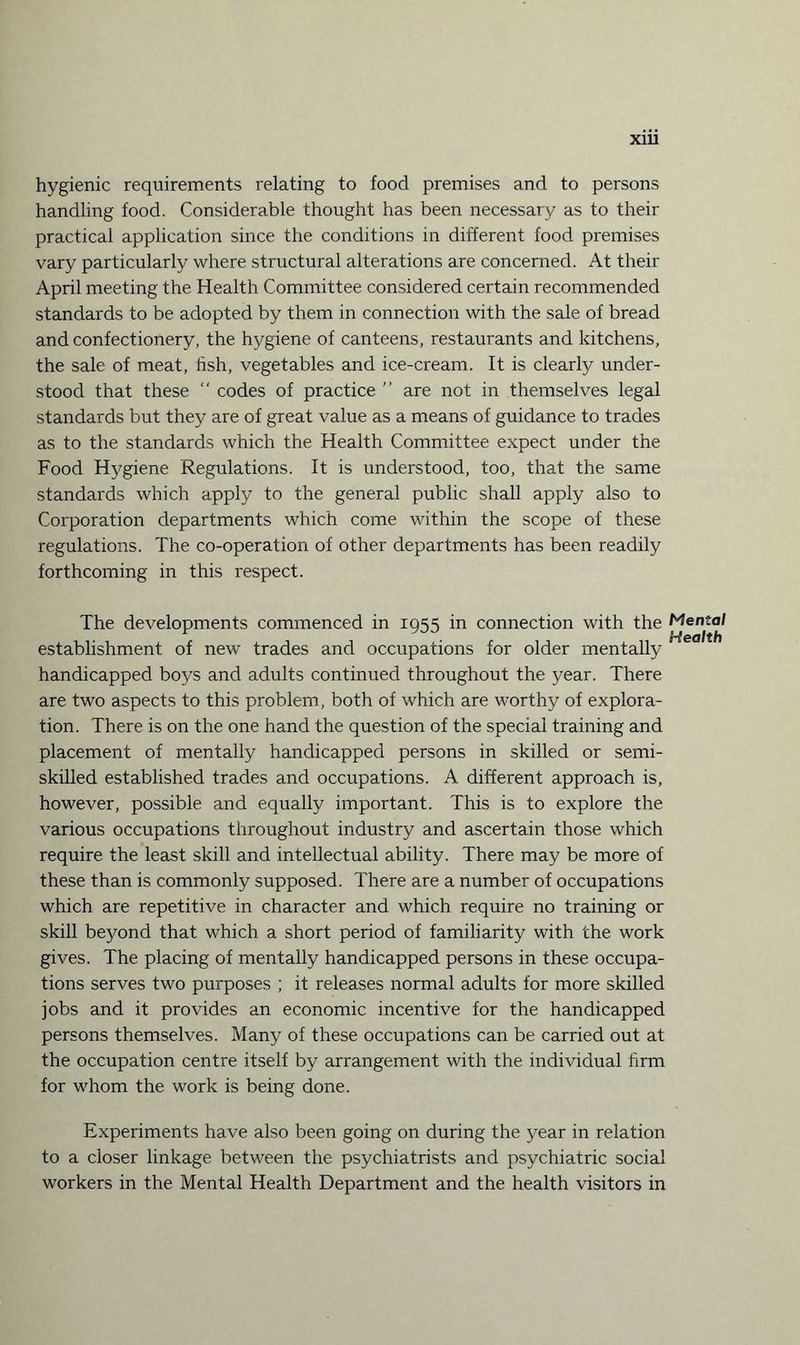 hygienic requirements relating to food premises and to persons handling food. Considerable thought has been necessary as to their practical application since the conditions in different food premises vary particularly where structural alterations are concerned. At their April meeting the Health Committee considered certain recommended standards to be adopted by them in connection with the sale of bread and confectionery, the hygiene of canteens, restaurants and kitchens, the sale of meat, fish, vegetables and ice-cream. It is clearly under¬ stood that these  codes of practice ” are not in themselves legal standards but they are of great value as a means of guidance to trades as to the standards which the Health Committee expect under the Food Hygiene Regulations. It is understood, too, that the same standards which apply to the general public shall apply also to Corporation departments which come within the scope of these regulations. The co-operation of other departments has been readily forthcoming in this respect. The developments commenced in 1955 in connection with the Mental establishment of new trades and occupations for older mentally handicapped boys and adults continued throughout the year. There are two aspects to this problem, both of which are worthy of explora¬ tion. There is on the one hand the question of the special training and placement of mentally handicapped persons in skilled or semi¬ skilled established trades and occupations. A different approach is, however, possible and equally important. This is to explore the various occupations throughout industry and ascertain those which require the least skill and intellectual ability. There may be more of these than is commonly supposed. There are a number of occupations which are repetitive in character and which require no training or skill beyond that which a short period of familiarity with the work gives. The placing of mentally handicapped persons in these occupa¬ tions serves two purposes ; it releases normal adults for more skilled jobs and it provides an economic incentive for the handicapped persons themselves. Many of these occupations can be carried out at the occupation centre itself by arrangement with the individual firm for whom the work is being done. Experiments have also been going on during the year in relation to a closer linkage between the psychiatrists and psychiatric social workers in the Mental Health Department and the health visitors in