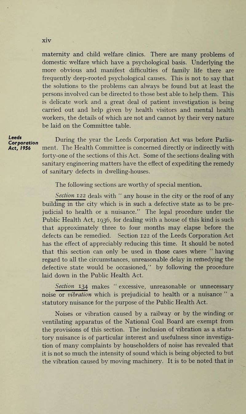 maternity and child welfare clinics. There are many problems of domestic welfare which have a psychological basis. Underlying the more obvious and manifest difficulties of family life there are frequently deep-rooted psychological causes. This is not to say that the solutions to the problems can always be found but at least the persons involved can be directed to those best able to help them. This is delicate work and a great deal of patient investigation is being carried out and help given by health visitors and mental health workers, the details of which are not and cannot by their very nature be laid on the Committee table. Leeds Corporation Act, 1956 During the year the Leeds Corporation Act was before Parlia¬ ment. The Health Committee is concerned directly or indirectly with forty-one of the sections of this Act. Some of the sections dealing with sanitary engineering matters have the effect of expediting the remedy of sanitary defects in dwelling-houses. The following sections are worthy of special mention. Sechon 122 deals with  any house in the city or the roof of any building in the city which is in such a defective state as to be pre¬ judicial to health or a nuisance.” The legal procedure under the Public Health Act, 1936, for dealing with a house of this kind is such that approximately three to four months may elapse before the defects can be remedied. Section 122 of the Leeds Corporation Act has the effect of appreciably reducing this time. It should be noted that this section can only be used in those cases where “ having regard to all the circumstances, unreasonable delay in remedying the defective state would be occasioned,” by following the procedure laid down in the Public Health Act. Section 134 makes “ excessive, unreasonable or unnecessary noise or vibration which is prejudicial to health or a nuisance ” a statutory nuisance for the purpose of the Public Health Act. Noises or vibration caused by a railway or by the winding or ventilating apparatus of the National Coal Board are exempt from the provisions of this section. The inclusion of vibration as a statu¬ tory nuisance is of particular interest and usefulness since investiga¬ tion of many complaints by householders of noise has revealed that it is not so much the intensity of sound which is being objected to but the vibration caused by moving machinery. It is to be noted that in