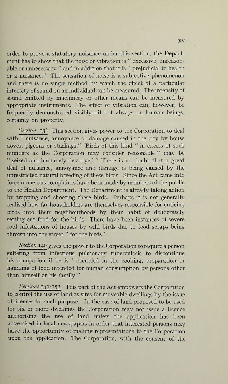 order to prove a statutory nuisance under this section, the Depart¬ ment has to show that the noise or vibration is “ excessive, unreason¬ able or unnecessary ” and in addition that it is “ prejudicial to health or a nuisance.” The sensation of noise is a subjective phenomenon and there is no single method by which the effect of a particular intensity of sound on an individual can be measured. The intensity of sound emitted by machinery or other means can be measured by appropriate instruments. The effect of vibration can, however, be frequently demonstrated visibly—if not always on human beings, certainly on property. Section 136 This section gives power to the Corporation to deal with “ nuisance, annoyance or damage caused in the city by house doves, pigeons or starlings.” Birds of this kind “ in excess of such numbers as the Corporation may consider reasonable ” may be “ seized and humanely destroyed.” There is no doubt that a great deal of nuisance, annoyance and damage is being caused by the unrestricted natural breeding of these birds. Since the Act came into force numerous complaints have been made by members of the public to the Health Department. The Department is already taking action by trapping and shooting these birds. Perhaps it is not generally realised how far householders are themselves responsible for enticing birds into their neighbourhoods by their habit of deliberately setting out food for the birds. There have been instances of severe roof infestations of houses by wild birds due to food scraps being thrown into the street “ for the birds.” Section 140 gives the power to the Corporation to require a person suffering from infectious pulmonary tuberculosis to discontinue his occupation if he is “ occupied in the cooking, preparation or handling of food intended for human consumption by persons other than himself or his family.” Sections 147-153. This part of the Act empowers the Corporation to control the use of land as sites for moveable dwellings by the issue of licences for such purpose. In the case of land proposed to be used for six or more dwellings the Corporation may not issue a licence authorising the use of land unless the application has been advertised in local newspapers in order that interested persons may have the opportunity of making representations to the Corporation upon the application. The Corporation, with the consent of the