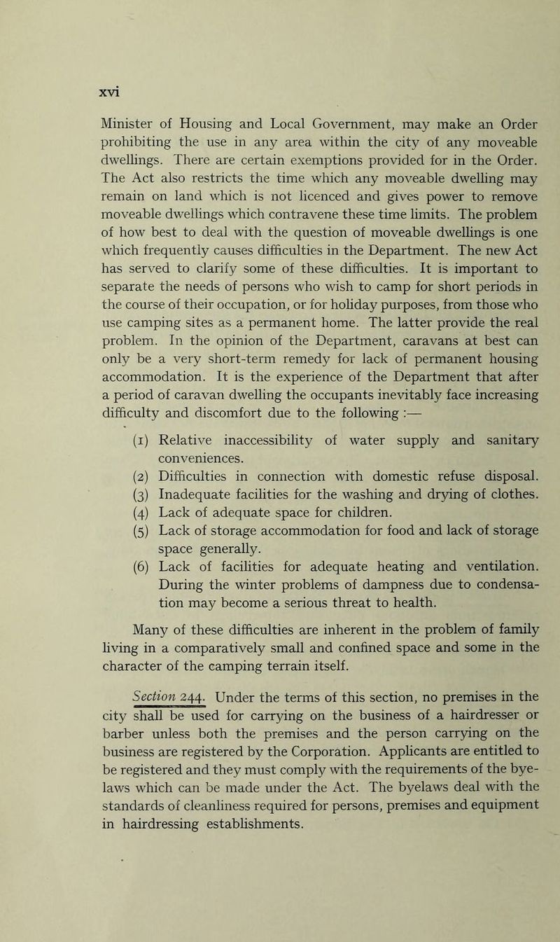 Minister of Housing and Local Government, may make an Order prohibiting the use in any area within the city of any moveable dwellings. There are certain exemptions provided for in the Order. The Act also restricts the time which any moveable dwelling may remain on land which is not licenced and gives power to remove moveable dwellings which contravene these time limits. The problem of how best to deal with the question of moveable dwellings is one which frequently causes difficulties in the Department. The new Act has served to clarify some of these difficulties. It is important to separate the needs of persons who wish to camp for short periods in the course of their occupation, or for holiday purposes, from those who use camping sites as a permanent home. The latter provide the real problem. In the opinion of the Department, caravans at best can only be a very short-term remedy for lack of permanent housing accommodation. It is the experience of the Department that after a period of caravan dwelling the occupants inevitably face increasing difficulty and discomfort due to the following :— (x) Relative inaccessibility of water supply and sanitary conveniences. (2) Difficulties in connection with domestic refuse disposal. (3) Inadequate facilities for the washing and drying of clothes. (4) Lack of adequate space for children. (5) Lack of storage accommodation for food and lack of storage space generally. (6) Lack of facilities for adequate heating and ventilation. During the winter problems of dampness due to condensa¬ tion may become a serious threat to health. Many of these difficulties are inherent in the problem of family living in a comparatively small and confined space and some in the character of the camping terrain itself. Section 244. Under the terms of this section, no premises in the city shall be used for carrying on the business of a hairdresser or barber unless both the premises and the person carrying on the business are registered by the Corporation. Applicants are entitled to be registered and they must comply with the requirements of the bye¬ laws which can be made under the Act. The byelaws deal with the standards of cleanliness required for persons, premises and equipment in hairdressing establishments.