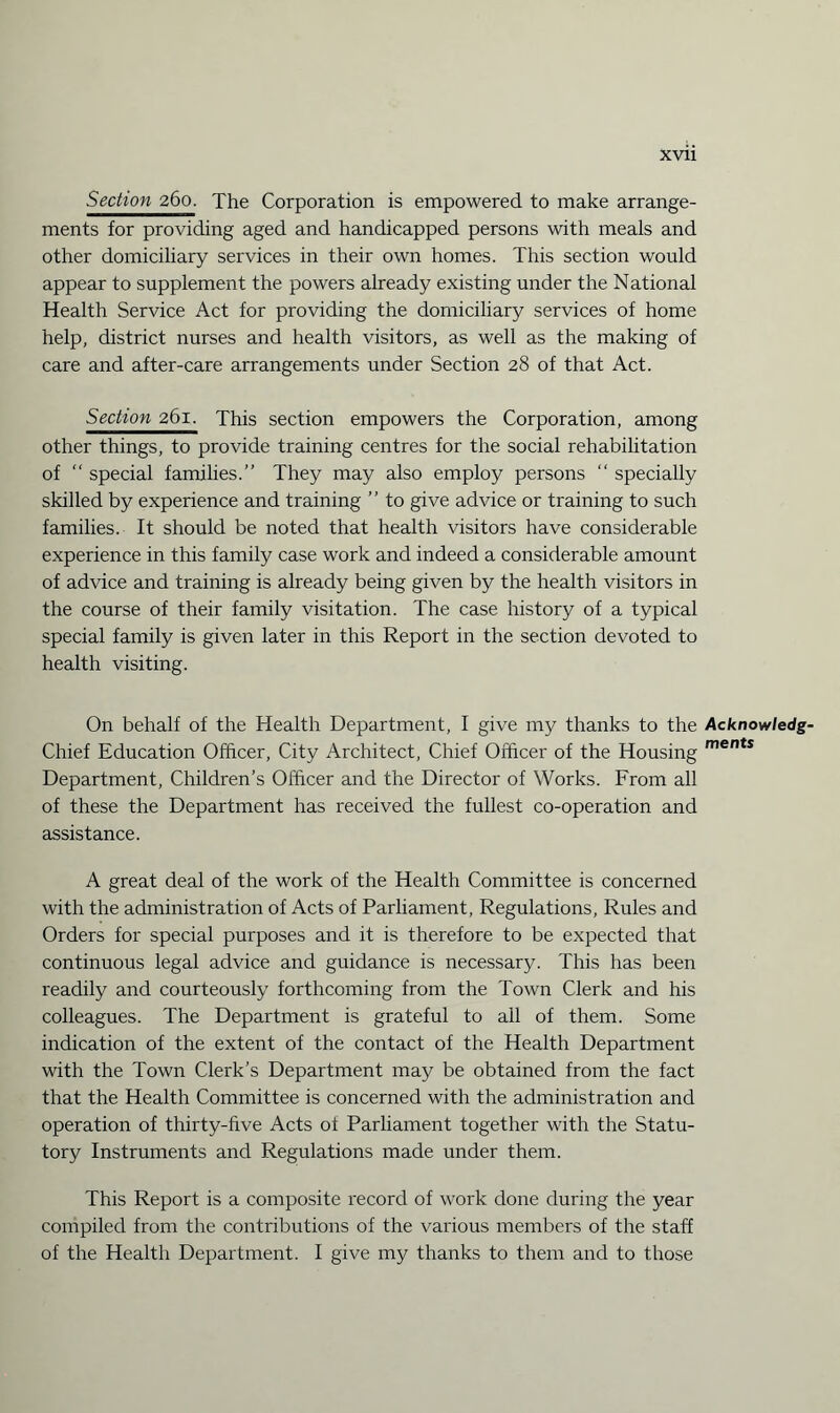 xvu Section 260. The Corporation is empowered to make arrange¬ ments for providing aged and handicapped persons with meals and other domiciliary services in their own homes. This section would appear to supplement the powers already existing under the National Health Service Act for providing the domiciliary services of home help, district nurses and health visitors, as well as the making of care and after-care arrangements under Section 28 of that Act. Section 261. This section empowers the Corporation, among other things, to provide training centres for the social rehabilitation of “ special families.” They may also employ persons  specially skilled by experience and training ” to give advice or training to such families. It should be noted that health visitors have considerable experience in this family case work and indeed a considerable amount of advice and training is already being given by the health visitors in the course of their family visitation. The case history of a typical special family is given later in this Report in the section devoted to health visiting. On behalf of the Health Department, I give my thanks to the Acknowledg- Chief Education Officer, City Architect, Chief Officer of the Housing ments Department, Children’s Officer and the Director of Works. From all of these the Department has received the fullest co-operation and assistance. A great deal of the work of the Health Committee is concerned with the administration of Acts of Parliament, Regulations, Rules and Orders for special purposes and it is therefore to be expected that continuous legal advice and guidance is necessary. This has been readily and courteously forthcoming from the Town Clerk and his colleagues. The Department is grateful to all of them. Some indication of the extent of the contact of the Health Department with the Town Clerk’s Department may be obtained from the fact that the Health Committee is concerned with the administration and operation of thirty-five Acts of Parliament together with the Statu¬ tory Instruments and Regulations made under them. This Report is a composite record of work done during the year compiled from the contributions of the various members of the staff of the Health Department. I give my thanks to them and to those