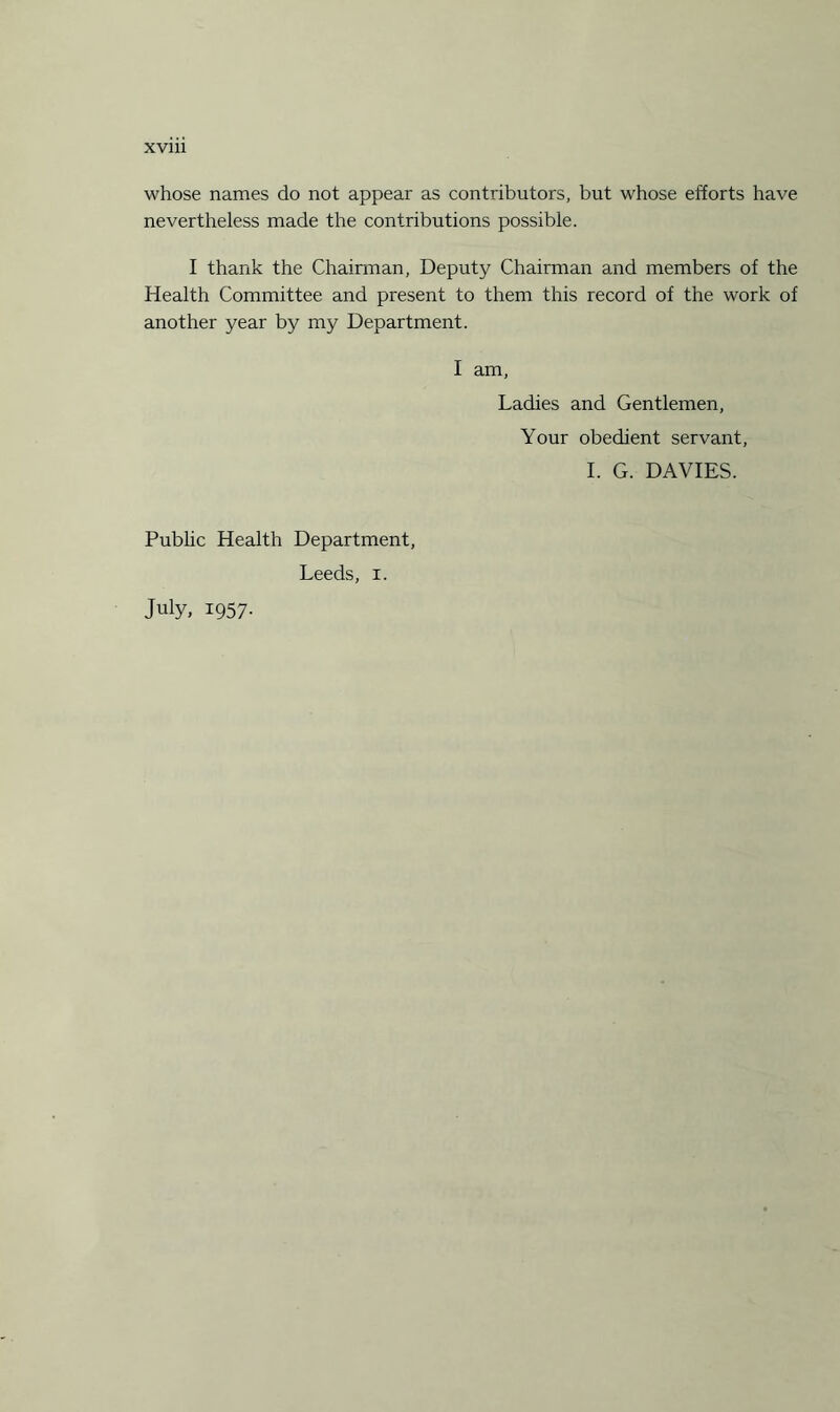 whose names do not appear as contributors, but whose efforts have nevertheless made the contributions possible. I thank the Chairman, Deputy Chairman and members of the Health Committee and present to them this record of the work of another year by my Department. I am, Ladies and Gentlemen, Your obedient servant, I. G. DAVIES. Public Health Department, Leeds, r. July, 1957.