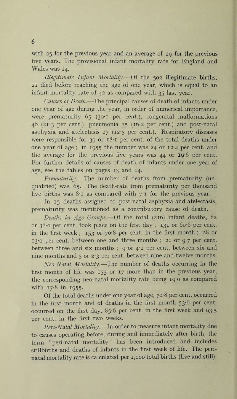with 25 for the previous year and an average of 29 for the previous five years. The provisional infant mortality rate for England and Wales was 24. Illegitimate Infant Mortality.—Of the 502 illegitimate births, 21 died before reaching the age of one year, which is equal to an infant mortality rate of 42 as compared with 35 last year. Causes of Death.—The principal causes of death of infants under one year of age during the year, in order of numerical importance, were prematurity 65 (30-1 per cent.), congenital malformations 46 (21-3 per cent.), pneumonia 35 (16-2 per cent.) and post-natal asphyxia and atelectasis 27 (12-5 per cent.). Respiratory diseases were responsible for 39 or 18-1 per cent, of the total deaths under one year of age ; in 1955 the number was 24 or 12-4 per cent, and the average for the previous five years was 44 or 19-6 per cent. For further details of causes of death of infants under one year of age, see the tables on pages 13 and 14. Prematurity.—The number of deaths from prematurity (un¬ qualified) was 65. The death-rate from prematurity per thousand live births was 8-i as compared with 7-1 for the previous year. In 15 deaths assigned to post-natal asphyxia and atelectasis, prematurity was mentioned as a contributory cause of death. Deaths in Age Groups.—Of the total (216) infant deaths, 82 or 38-0 per cent, took place on the first day ; 131 or 6o-6 per cent, in the first week ; 153 or 70-8 per cent, in the first month ; 28 or 13-0 per cent, between one and three months ; 21 or 9-7 per cent, between three and six months ; 9 or 4-2 per cent, between six and nine months and 5 or 2-3 per cent, between nine and twelve months. Neo-Natal Mortality.—The number of deaths occurring in the first month of life was 153 or 17 more than in the previous year, the corresponding neo-natal mortality rate being 19-0 as compared with 17-8 in 1955. Of the total deaths under one year of age, 70-8 per cent, occurred in the first month and of deaths in the first month 53-6 per cent, occurred on the first day, 85-6 per cent, in the first week and 93-5 per cent, in the first two weeks. Peri-Natal Mortality.—In order to measure infant mortality due to causes operating before, during and immediately after birth, the term ‘ peri-natal mortality ’ has been introduced and includes stillbirths and deaths of infants in the first week of life. The peri¬ natal mortality rate is calculated per 1,000 total births (live and still).