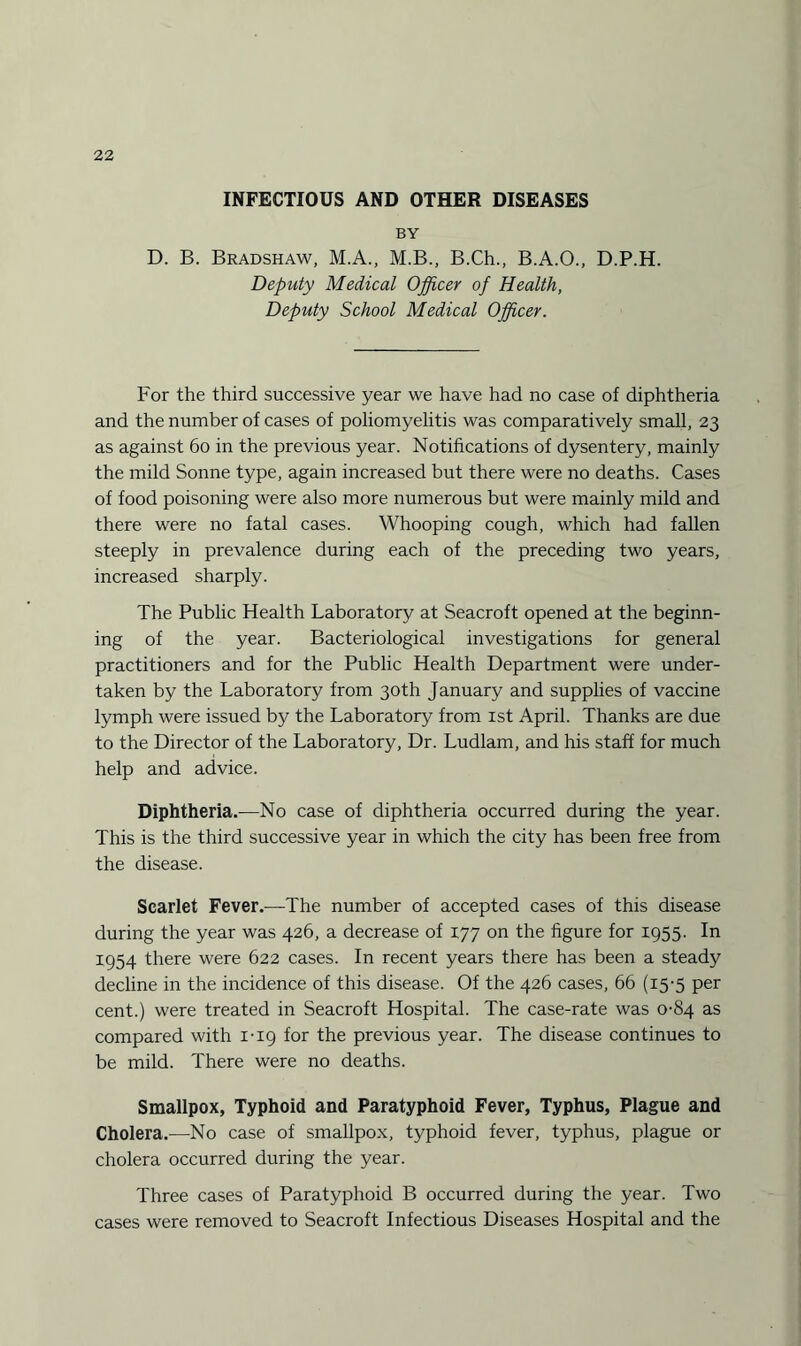 INFECTIOUS AND OTHER DISEASES BY D. B. Bradshaw, M.A., M.B., B.Ch., B.A.O., D.P.H. Deputy Medical Officer of Health, Deputy School Medical Officer. For the third successive year we have had no case of diphtheria and the number of cases of poliomyelitis was comparatively small, 23 as against 60 in the previous year. Notifications of dysentery, mainly the mild Sonne type, again increased but there were no deaths. Cases of food poisoning were also more numerous but were mainly mild and there were no fatal cases. Whooping cough, which had fallen steeply in prevalence during each of the preceding two years, increased sharply. The Public Health Laboratory at Seacroft opened at the beginn¬ ing of the year. Bacteriological investigations for general practitioners and for the Public Health Department were under¬ taken by the Laboratory from 30th January and supplies of vaccine lymph were issued by the Laboratory from 1st April. Thanks are due to the Director of the Laboratory, Dr. Ludlam, and his staff for much help and advice. Diphtheria.-—No case of diphtheria occurred during the year. This is the third successive year in which the city has been free from the disease. Scarlet Fever.—The number of accepted cases of this disease during the year was 426, a decrease of 177 on the figure for 1955. In 1954 there were 622 cases. In recent years there has been a steady decline in the incidence of this disease. Of the 426 cases, 66 (15-5 per cent.) were treated in Seacroft Hospital. The case-rate was 0-84 as compared with 1-19 for the previous year. The disease continues to be mild. There were no deaths. Smallpox, Typhoid and Paratyphoid Fever, Typhus, Plague and Cholera.—No case of smallpox, typhoid fever, typhus, plague or cholera occurred during the year. Three cases of Paratyphoid B occurred during the year. Two cases were removed to Seacroft Infectious Diseases Hospital and the