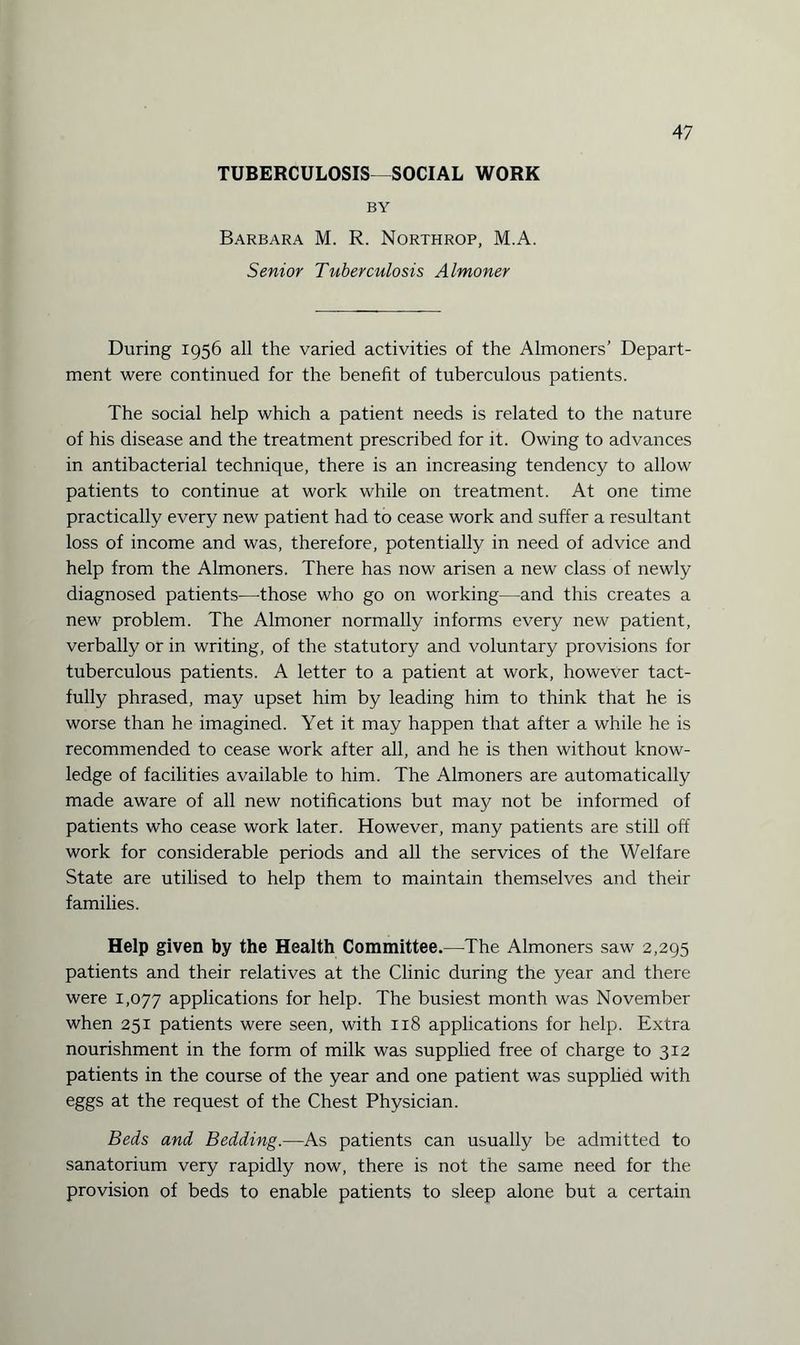 TUBERCULOSIS—SOCIAL WORK BY Barbara M. R. Northrop, M.A. Senior Tuberculosis Almoner During 1956 all the varied activities of the Almoners’ Depart¬ ment were continued for the benefit of tuberculous patients. The social help which a patient needs is related to the nature of his disease and the treatment prescribed for it. Owing to advances in antibacterial technique, there is an increasing tendency to allow patients to continue at work while on treatment. At one time practically every new patient had to cease work and suffer a resultant loss of income and was, therefore, potentially in need of advice and help from the Almoners. There has now arisen a new class of newly diagnosed patients—those who go on working—and this creates a new problem. The Almoner normally informs every new patient, verbally or in writing, of the statutory and voluntary provisions for tuberculous patients. A letter to a patient at work, however tact¬ fully phrased, may upset him by leading him to think that he is worse than he imagined. Yet it may happen that after a while he is recommended to cease work after all, and he is then without know¬ ledge of facilities available to him. The Almoners are automatically made aware of all new notifications but may not be informed of patients who cease work later. However, many patients are still off work for considerable periods and all the services of the Welfare State are utilised to help them to maintain themselves and their families. Help given by the Health Committee.—The Almoners saw 2,295 patients and their relatives at the Clinic during the year and there were 1,077 applications for help. The busiest month was November when 251 patients were seen, with 118 applications for help. Extra nourishment in the form of milk was supplied free of charge to 312 patients in the course of the year and one patient was supplied with eggs at the request of the Chest Physician. Beds and Bedding.—As patients can usually be admitted to sanatorium very rapidly now, there is not the same need for the provision of beds to enable patients to sleep alone but a certain