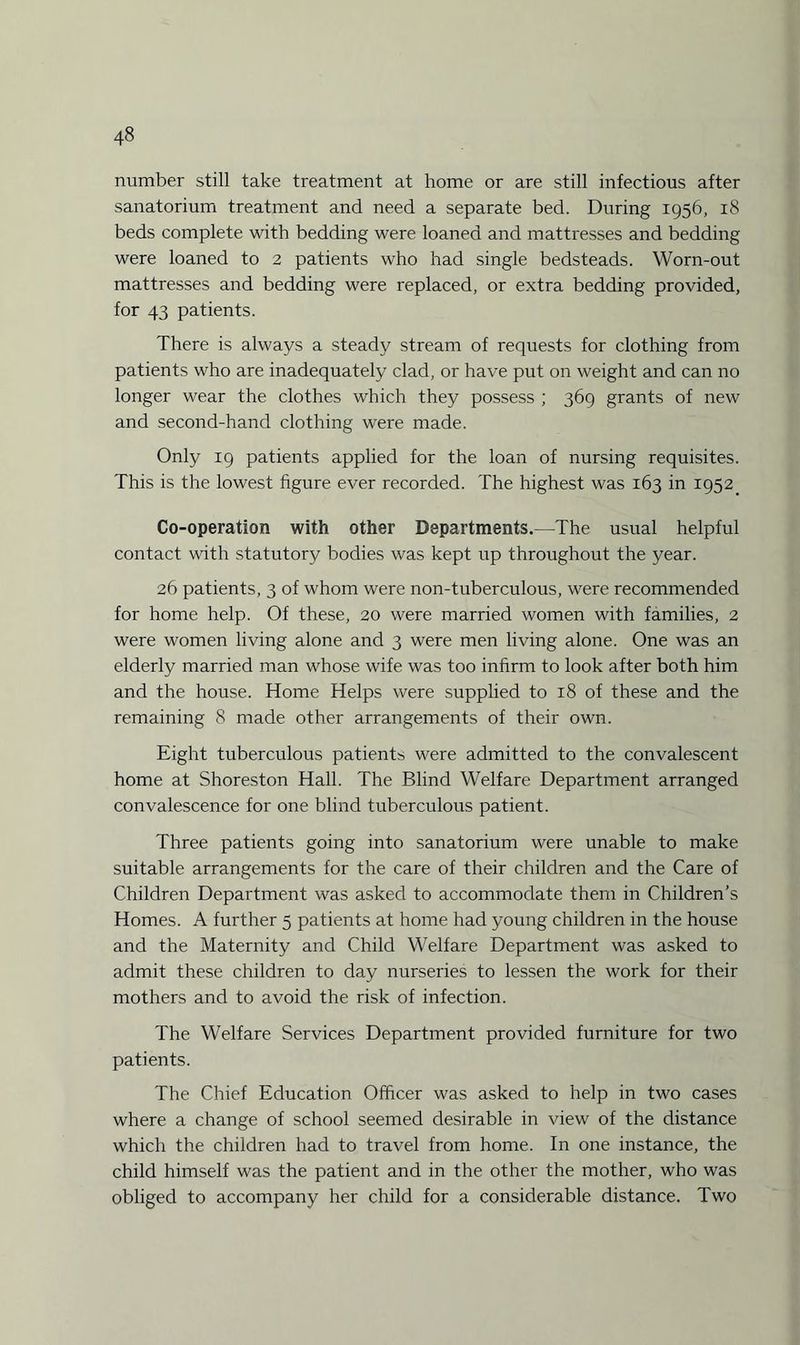 number still take treatment at home or are still infectious after sanatorium treatment and need a separate bed. During 1956, 18 beds complete with bedding were loaned and mattresses and bedding were loaned to 2 patients who had single bedsteads. Worn-out mattresses and bedding were replaced, or extra bedding provided, for 43 patients. There is always a steady stream of requests for clothing from patients who are inadequately clad, or have put on weight and can no longer wear the clothes which they possess ; 369 grants of new and second-hand clothing were made. Only 19 patients applied for the loan of nursing requisites. This is the lowest figure ever recorded. The highest was 163 in 1952 Co-operation with other Departments.—The usual helpful contact with statutory bodies was kept up throughout the year. 26 patients, 3 of whom were non-tuberculous, were recommended for home help. Of these, 20 were married women with families, 2 were women living alone and 3 were men living alone. One was an elderly married man whose wife was too infirm to look after both him and the house. Home Helps were supplied to 18 of these and the remaining 8 made other arrangements of their own. Eight tuberculous patients were admitted to the convalescent home at Shoreston Hall. The Blind Welfare Department arranged convalescence for one blind tuberculous patient. Three patients going into sanatorium were unable to make suitable arrangements for the care of their children and the Care of Children Department was asked to accommodate them in Children’s Homes. A further 5 patients at home had young children in the house and the Maternity and Child Welfare Department was asked to admit these children to day nurseries to lessen the work for their mothers and to avoid the risk of infection. The Welfare Services Department provided furniture for two patients. The Chief Education Officer was asked to help in two cases where a change of school seemed desirable in view of the distance which the children had to travel from home. In one instance, the child himself was the patient and in the other the mother, who was obliged to accompany her child for a considerable distance. Two