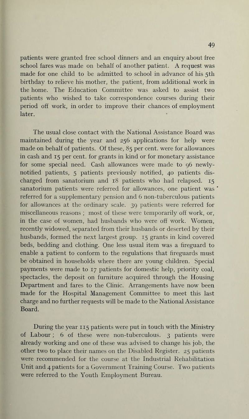 patients were granted free school dinners and an enquiry about free school fares was made on behalf of another patient. A request was made for one child to be admitted to school in advance of his 5th birthday to relieve his mother, the patient, from additional work in the home. The Education Committee was asked to assist two patients who wished to take correspondence courses during their period off work, in order to improve their chances of employment later. The usual close contact with the National Assistance Board was maintained during the year and 256 applications for help were made on behalf of patients. Of these, 85 per cent, were for allowances in cash and 15 per cent, for grants in kind or for monetary assistance for some special need. Cash allowances were made to 96 newly- notified patients, 5 patients previously notified, 40 patients dis¬ charged from sanatorium and 18 patients who had relapsed. 15 sanatorium patients were referred for allowances, one patient was referred for a supplementary pension and 6 non-tuberculous patients for allowances at the ordinary scale. 39 patients were referred for miscellaneous reasons ; most of these were temporarily off work, or, in the case of women, had husbands who were off work. Women, recently widowed, separated from their husbands or deserted by their husbands, formed the next largest group. 15 grants in kind covered beds, bedding and clothing. One less usual item was a fireguard to enable a patient to conform to the regulations that fireguards must be obtained in households where there are young children. Special payments were made to 17 patients for domestic help, priority coal, spectacles, the deposit on furniture acquired through the Housing Department and fares to the Clinic. Arrangements have now been made for the Hospital Management Committee to meet this last charge and no further requests will be made to the National Assistance Board. During the year 115 patients were put in touch with the Ministry of Labour ; 6 of these were non-tuberculous. 3 patients were already working and one of these was advised to change his job, the other two to place their names on the Disabled Register. 25 patients were recommended for the course at the Industrial Rehabilitation Unit and 4 patients for a Government Training Course. Two patients were referred to the Youth Employment Bureau.