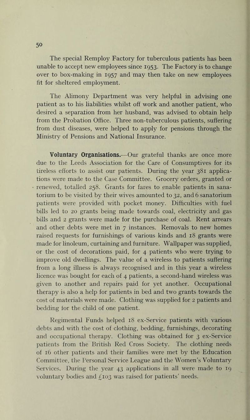 The special Remploy Factory for tuberculous patients has been unable to accept new employees since 1953. The Factory is to change over to box-making in 1957 and may then take on new employees fit for sheltered employment. The Alimony Department was very helpful in advising one patient as to his liabilities whilst off work and another patient, who desired a separation from her husband, was advised to obtain help from the Probation Office. Three non-tuberculous patients, suffering from dust diseases, were helped to apply for pensions through the Ministry of Pensions and National Insurance. Voluntary Organisations.—Our grateful thanks are once more due to the Leeds Association for the Care of Consumptives for its tireless efforts to assist our patients. During the year 381 applica¬ tions were made to the Case Committee. Grocery orders, granted or renewed, totalled 258. Grants for fares to enable patients in sana¬ torium to be visited by their wives amounted to 32, and 6 sanatorium patients were provided with pocket money. Difficulties with fuel bills led to 20 grants being made towards coal, electricity and gas bills and 2 grants were made for the purchase of coal. Rent arrears and other debts were met in 7 instances. Removals to new homes raised requests for furnishings of various kinds and 18 grants were made for linoleum, curtaining and furniture. Wallpaper was supplied, or the cost of decorations paid, for 4 patients who were trying to improve old dwellings. The value of a wireless to patients suffering from a long illness is always recognised and in this year a wireless licence was bought for each of 4 patients, a second-hand wireless was given to another and repairs paid for yet another. Occupational therapy is also a help for patients in bed and two grants towards the cost of materials were made. Clothing was supplied for 2 patients and bedding lor the child of one patient. Regimental Funds helped 18 ex-Service patients with various debts and with the cost of clothing, bedding, furnishings, decorating and occupational therapy. Clothing was obtained for 3 ex-Service patients from the British Red Cross Society. The clothing needs of 16 other patients and their families were met by the Education Committee, the Personal Service League and the Women’s Voluntary Services. During the year 43 applications in all were made to 19 voluntary bodies and £103 was raised for patients’ needs.
