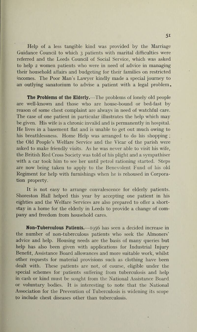 Help of a less tangible kind was provided by the Marriage Guidance Council to which 3 patients with marital difficulties were referred and the Leeds Council of Social Service, which was asked to help 2 women patients who were in need of advice in managing their household affairs and budgeting for their families on restricted incomes. The Poor Man’s Lawyer kindly made a special journey to an outlying sanatorium to advise a patient with a legal problem. The Problems of the Elderly.—The problems of lonely old people are well-known and those who are house-bound or bed-fast by reason of some chest complaint are always in need of watchful care. The case of one patient in particular illustrates the help which may be given. His wife is a chronic invalid and is permanently in hospital. He lives in a basement flat and is unable to get out much owing to his breathlessness. Home Help was arranged to do his shopping ; the Old People’s Welfare Service and the Vicar of the parish were asked to make friendly visits. As he was never able to visit his wife, the British Red Cross Society was told of his plight and a sympathiser with a car took him to see her until petrol rationing started. Steps are now being taken to apply to the Benevolent Fund of his old Regiment for help with furnishings when he is rehoused in Corpora¬ tion property. It is not easy to arrange convalescence for elderly patients. Shoreston Hall helped this year by accepting one patient in his eighties and the Welfare Services are also prepared to offer a short- stay in a home for the elderly in Leeds to provide a change of com¬ pany and freedom from household cares. Non-Tuberculous Patients.—1956 has seen a decided increase in the number of non-tuberculous patients who seek the Almoners’ advice and help. Housing needs are the basis of many queries but help has also been given with applications for Industrial Injury Benefit, Assistance Board allowances and more suitable work, whilst other requests for material provisions such as clothing have been dealt with. These patients are not, of course, eligible under the special schemes for patients suffering from tuberculosis and help in cash or kind must be sought from the National Assistance Board or voluntary bodies. It is interesting to note that the National Association for the Prevention of Tuberculosis is widening its scope to include chest diseases other than tuberculosis.