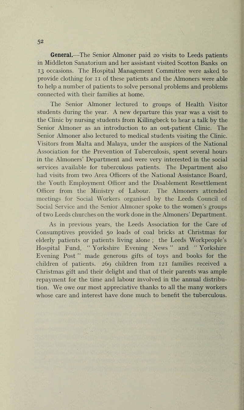 General.—The Senior Almoner paid 20 visits to Leeds patients in Middleton Sanatorium and her assistant visited Scotton Banks on 13 occasions. The Hospital Management Committee were asked to provide clothing for n of these patients and the Almoners were able to help a number of patients to solve personal problems and problems connected with their families at home. The Senior Almoner lectured to groups of Health Visitor students during the year. A new departure this year was a visit to the Clinic by nursing students from Killingbeck to hear a talk by the Senior Almoner as an introduction to an out-patient Clinic. The Senior Almoner also lectured to medical students visiting the Clinic. Visitors from Malta and Malaya, under the auspices of the National Association for the Prevention of Tuberculosis, spent several hours in the Almoners’ Department and were very interested in the social services available for tuberculous patients. The Department also had visits from two Area Officers of the National Assistance Board, the Youth Employment Officer and the Disablement Resettlement Officer from the Ministry of Labour. The Almoners attended meetings for Social Workers organised by the Leeds Council of Social Service and the Senior Almoner spoke to the women’s groups of two Leeds churches on the work done in the Almoners’ Department. As in previous years, the Leeds Association for the Care of Consumptives provided 50 loads of coal bricks at Christmas for elderly patients or patients living alone ; the Leeds Workpeople’s Hospital Fund, “ Yorkshire Evening News ” and “ Yorkshire Evening Post ” made generous gifts of toys and books for the children of patients. 269 children from 121 families received a Christmas gift and their delight and that of their parents was ample repayment for the time and labour involved in the annual distribu¬ tion. We owe our most appreciative thanks to all the many workers whose care and interest have done much to benefit the tuberculous.