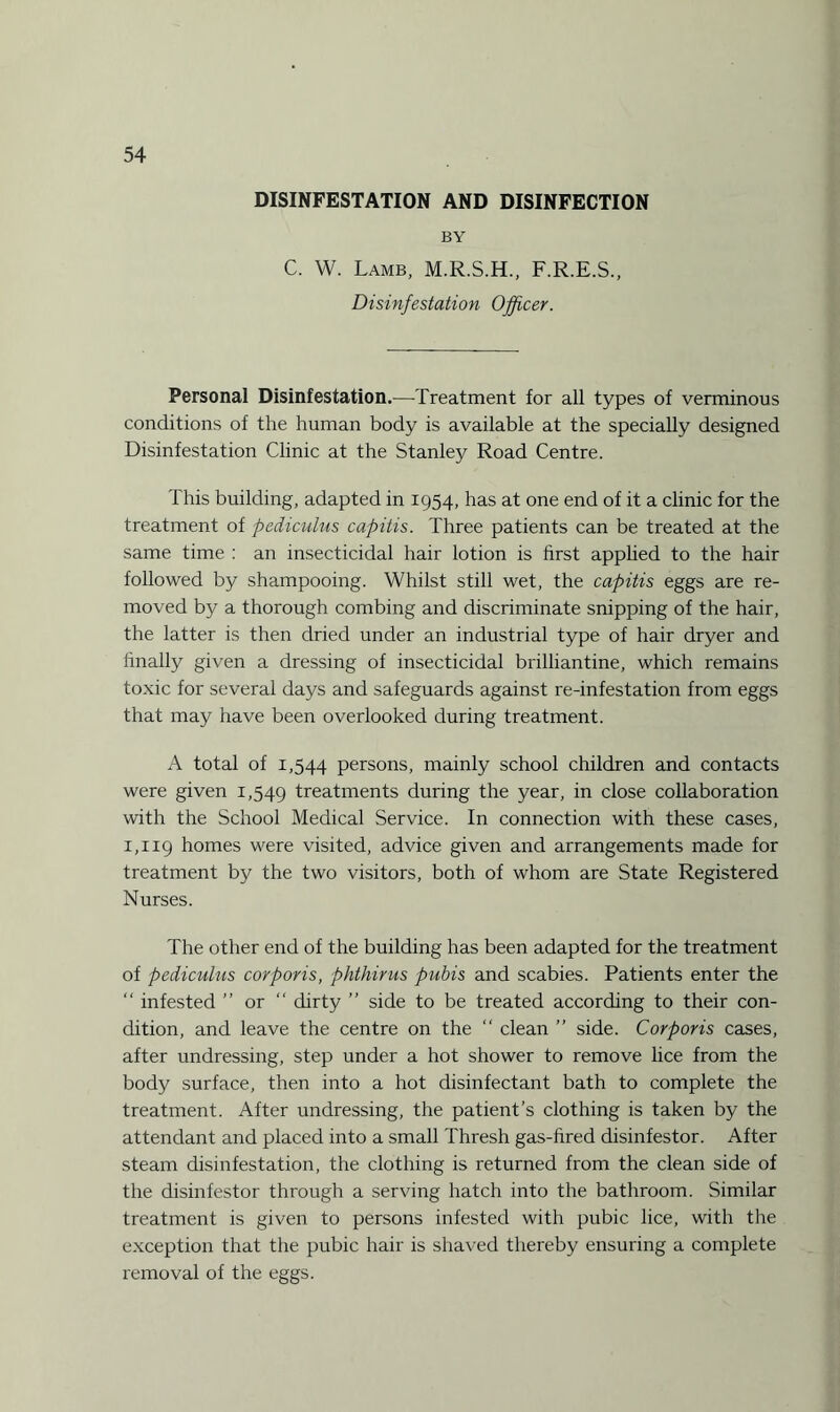 DISINFESTATION AND DISINFECTION BY C. W. Lamb, M.R.S.H., F.R.E.S., Disinfestation Officer. Personal Disinfestation.—Treatment for all types of verminous conditions of the human body is available at the specially designed Disinfestation Clinic at the Stanley Road Centre. This building, adapted in 1954, has at one end of it a clinic for the treatment of pediculus capitis. Three patients can be treated at the same time : an insecticidal hair lotion is first applied to the hair followed by shampooing. Whilst still wet, the capitis eggs are re¬ moved by a thorough combing and discriminate snipping of the hair, the latter is then dried under an industrial type of hair dryer and finally given a dressing of insecticidal brilliantine, which remains toxic for several days and safeguards against re-infestation from eggs that may have been overlooked during treatment. A total of 1,544 persons, mainly school children and contacts were given 1,549 treatments during the year, in close collaboration with the School Medical Service. In connection with these cases, 1,119 homes were visited, advice given and arrangements made for treatment by the two visitors, both of whom are State Registered Nurses. The other end of the building has been adapted for the treatment of pediculus corporis, phthirus pubis and scabies. Patients enter the “ infested ” or “ dirty ” side to be treated according to their con¬ dition, and leave the centre on the “ clean ” side. Corporis cases, after undressing, step under a hot shower to remove lice from the body surface, then into a hot disinfectant bath to complete the treatment. After undressing, the patient’s clothing is taken by the attendant and placed into a small Thresh gas-fired disinfestor. After steam disinfestation, the clothing is returned from the clean side of the disinfestor through a serving hatch into the bathroom. Similar treatment is given to persons infested with pubic lice, with the exception that the pubic hair is shaved thereby ensuring a complete removal of the eggs.