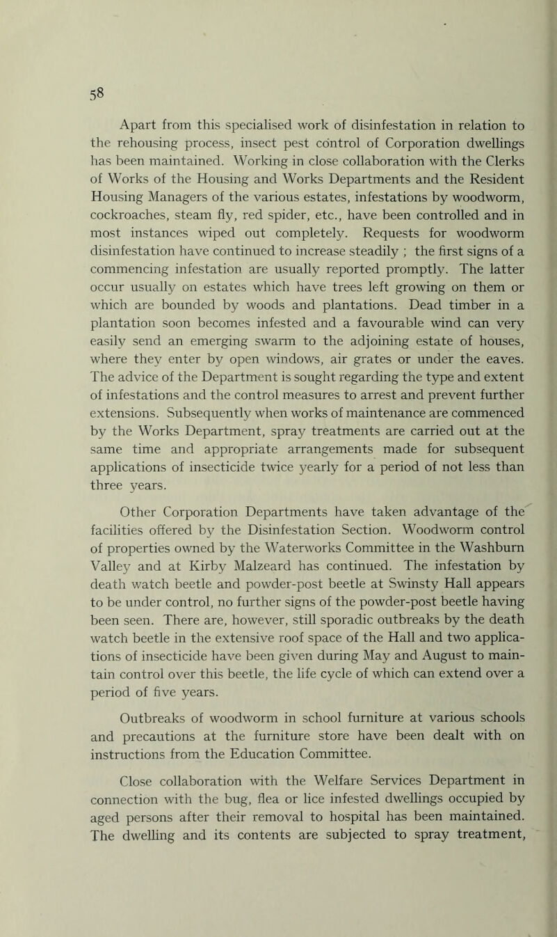 Apart from this specialised work of disinfestation in relation to the rehousing process, insect pest control of Corporation dwellings has been maintained. Working in close collaboration with the Clerks of Works of the Housing and Works Departments and the Resident Housing Managers of the various estates, infestations by woodworm, cockroaches, steam fly, red spider, etc., have been controlled and in most instances wiped out completely. Requests for woodworm disinfestation have continued to increase steadily ; the first signs of a commencing infestation are usually reported promptly. The latter occur usually on estates which have trees left growing on them or which are bounded by woods and plantations. Dead timber in a plantation soon becomes infested and a favourable wind can very easily send an emerging swarm to the adjoining estate of houses, where they enter by open windows, air grates or under the eaves. The advice of the Department is sought regarding the type and extent of infestations and the control measures to arrest and prevent further extensions. Subsequently when works of maintenance are commenced by the Works Department, spray treatments are carried out at the same time and appropriate arrangements made for subsequent applications of insecticide twice yearly for a period of not less than three years. Other Corporation Departments have taken advantage of the facilities offered by the Disinfestation Section. Woodworm control of properties owned by the Waterworks Committee in the Washburn Valley and at Kirby Malzeard has continued. The infestation by death watch beetle and powder-post beetle at Swinsty Hall appears to be under control, no further signs of the powder-post beetle having been seen. There are, however, still sporadic outbreaks by the death watch beetle in the extensive roof space of the Hall and two applica¬ tions of insecticide have been given during May and August to main¬ tain control over this beetle, the life cycle of which can extend over a period of five years. Outbreaks of woodworm in school furniture at various schools and precautions at the furniture store have been dealt with on instructions from the Education Committee. Close collaboration with the Welfare Services Department in connection with the bug, flea or lice infested dwellings occupied by aged persons after their removal to hospital has been maintained. The dwelling and its contents are subjected to spray treatment,