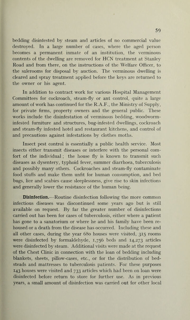 bedding disinlested by steam and articles of no commercial value destroyed. In a large number of cases, where the aged person becomes a permanent inmate of an institution, the verminous contents of the dwelling are removed for HCN treatment at Stanley Road and from there, on the instructions of the Welfare Officer, to the salerooms for disposal by auction. The verminous dwelling is cleared and spray treatment applied before the keys are returned to the owner or his agent. In addition to contract work tor various Hospital Management Committees for cockroach, steam-fly or ant control, quite a large amount of work has continued for the R.A.F., the Ministry of Supply, for private firms, property owners and the general public. These works include the disinfestation of verminous bedding, woodworm- infested furniture and structures, bug-infested dwellings, cockroach and steam-fly infested hotel and restaurant kitchens, and control of and precautions against infestations by clothes moths. Insect pest control is essentially a public health service. Most insects either transmit diseases or interfere with the personal com¬ fort of the individual ; the house fly is known to transmit such diseases as dysentery, typhoid fever, summer diarrhoea, tuberculosis and possibly many others. Cockroaches and steam-fly contaminate food stuffs and make them unfit for human consumption, and bed bugs, lice and scabies cause sleeplessness, give rise to skin infections and generally lower the resistance of the human being. Disinfection.—Routine disinfection following the more common infectious diseases was discontinued some years ago but is still available on request. By far the greater number of disinfections carried out has been for cases of tuberculosis, either where a patient has gone to a sanatorium or where he and his family have been re¬ housed or a death from the disease has occurred. Including these and all other cases, during the year 680 houses were visited, 315 rooms were disinfected by formaldehyde, 1,756 beds and 14,273 articles were disinfected by steam. Additional visits were made at the request of the Chest Clinic in connection with the loan of bedding including blankets, sheets, pillow-cases, etc., or for the distribution of bed¬ steads and mattresses to tuberculosis patients. For these purposes 143 houses were visited and 733 articles which had been on loan were disinfected before return to store for further use. As in previous years, a small amount of disinfection was carried out for other local