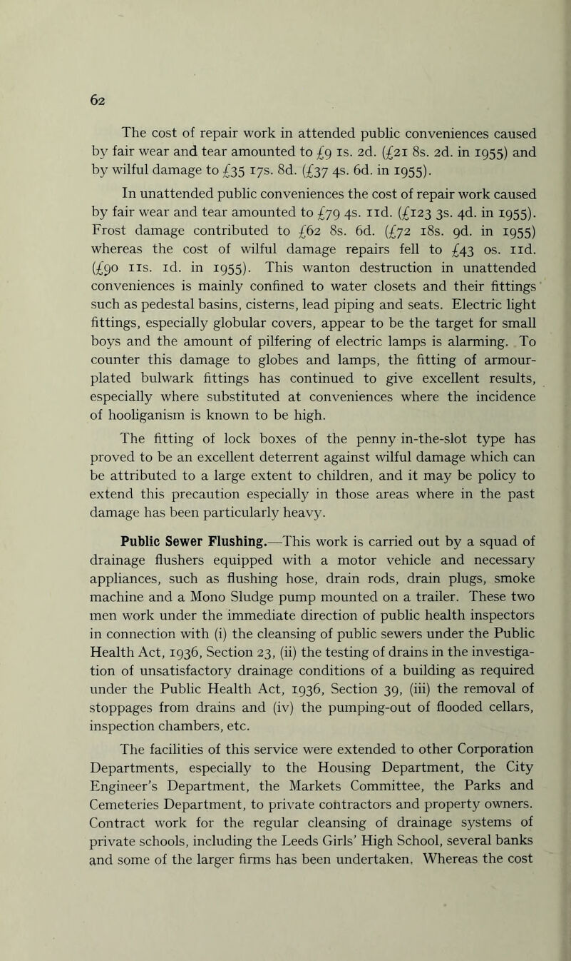 The cost of repair work in attended public conveniences caused by fair wear and tear amounted to £9 is. 2d. (£21 8s. 2d. in 1955) and by wilful damage to £35 17s. 8d. (£37 4s. 6d. in 1955). In unattended public conveniences the cost of repair work caused by fair wear and tear amounted to £79 4s. nd. (£123 3s. 4d. in 1955). Frost damage contributed to £62 8s. 6d. (£72 18s. 9d. in 1955) whereas the cost of wilful damage repairs fell to £43 os. nd. (£90 ns. id. in 1955). This wanton destruction in unattended conveniences is mainly confined to water closets and their fittings such as pedestal basins, cisterns, lead piping and seats. Electric light fittings, especially globular covers, appear to be the target for small boys and the amount of pilfering of electric lamps is alarming. To counter this damage to globes and lamps, the fitting of armour- plated bulwark fittings has continued to give excellent results, especially where substituted at conveniences where the incidence of hooliganism is known to be high. The fitting of lock boxes of the penny in-the-slot type has proved to be an excellent deterrent against wilful damage which can be attributed to a large extent to children, and it may be policy to extend this precaution especially in those areas where in the past damage has been particularly heavy. Public Sewer Flushing.—This work is carried out by a squad of drainage flushers equipped with a motor vehicle and necessary appliances, such as flushing hose, drain rods, drain plugs, smoke machine and a Mono Sludge pump mounted on a trailer. These two men work under the immediate direction of public health inspectors in connection with (i) the cleansing of public sewers under the Public Health Act, 1936, Section 23, (ii) the testing of drains in the investiga¬ tion of unsatisfactory drainage conditions of a building as required under the Public Health Act, 1936, Section 39, (iii) the removal of stoppages from drains and (iv) the pumping-out of flooded cellars, inspection chambers, etc. The facilities of this service were extended to other Corporation Departments, especially to the Housing Department, the City Engineer’s Department, the Markets Committee, the Parks and Cemeteries Department, to private contractors and property owners. Contract work for the regular cleansing of drainage systems of private schools, including the Leeds Girls’ High School, several banks and some of the larger firms has been undertaken. Whereas the cost