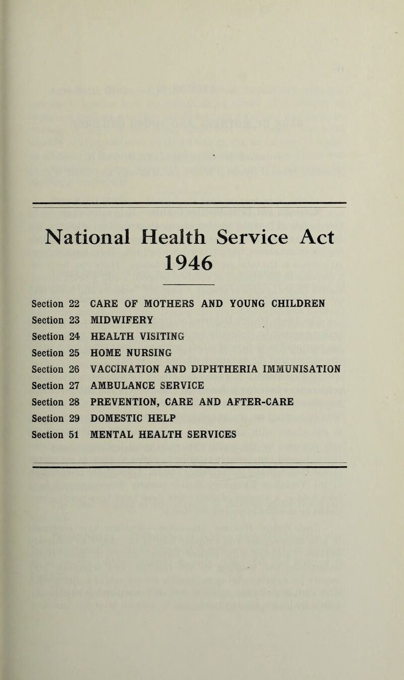 National Health Service Act 1946 Section 22 Section 23 Section 24 Section 25 Section 26 Section 27 Section 28 Section 29 Section 51 CARE OF MOTHERS AND YOUNG CHILDREN MIDWIFERY HEALTH VISITING HOME NURSING VACCINATION AND DIPHTHERIA IMMUNISATION AMBULANCE SERVICE PREVENTION, CARE AND AFTER-CARE DOMESTIC HELP MENTAL HEALTH SERVICES