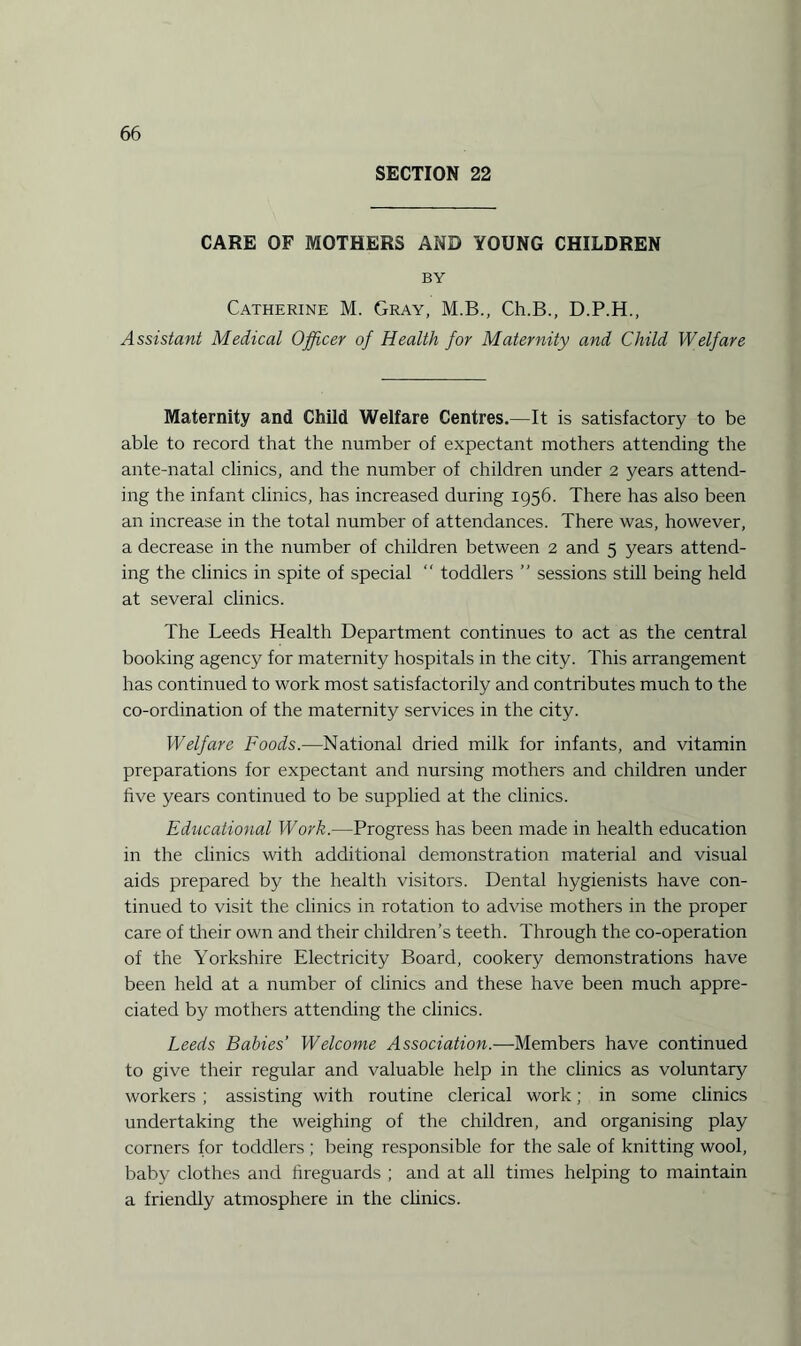 SECTION 22 CARE OF MOTHERS AND YOUNG CHILDREN BY Catherine M. Gray, M.B., Ch.B., D.P.H., Assistant Medical Officer of Health for Maternity and Child Welfare Maternity and Child Welfare Centres.—It is satisfactory to be able to record that the number of expectant mothers attending the ante-natal clinics, and the number of children under 2 years attend¬ ing the infant clinics, has increased during 1956. There has also been an increase in the total number of attendances. There was, however, a decrease in the number of children between 2 and 5 years attend¬ ing the clinics in spite of special “ toddlers ” sessions still being held at several clinics. The Leeds Health Department continues to act as the central booking agency for maternity hospitals in the city. This arrangement has continued to work most satisfactorily and contributes much to the co-ordination of the maternity services in the city. Welfare Foods.—National dried milk for infants, and vitamin preparations for expectant and nursing mothers and children under five years continued to be supplied at the clinics. Educational Work.—Progress has been made in health education in the clinics with additional demonstration material and visual aids prepared by the health visitors. Dental hygienists have con¬ tinued to visit the clinics in rotation to advise mothers in the proper care of their own and their children’s teeth. Through the co-operation of the Yorkshire Electricity Board, cookery demonstrations have been held at a number of clinics and these have been much appre¬ ciated by mothers attending the clinics. Leeds Babies’ Welcome Association.—Members have continued to give their regular and valuable help in the clinics as voluntary workers ; assisting with routine clerical work; in some clinics undertaking the weighing of the children, and organising play corners for toddlers ; being responsible for the sale of knitting wool, baby clothes and fireguards ; and at all times helping to maintain a friendly atmosphere in the clinics.