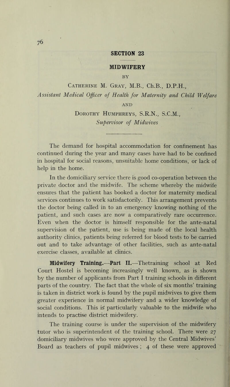 SECTION 23 MIDWIFERY BY Catherine M. Gray, M.B., Ch.B., D.P.H., Assistant Medical Officer of Health for Maternity and Child Welfare AND Dorothy Humphreys, S.R.N., S.C.M., Supervisor of Midwives The demand for hospital accommodation for confinement has continued during the year and many cases have had to be confined in hospital for social reasons, unsuitable home conditions, or lack of help in the home. In the domiciliary service there is good co-operation between the private doctor and the midwife. The scheme whereby the midwife ensures that the patient has booked a doctor for maternity medical services continues to work satisfactorily. This arrangement prevents the doctor being called in to an emergency knowing nothing of the patient, and such cases are now a comparatively rare occurrence. Even when the doctor is himself responsible for the ante-natal supervision of the patient, use is being made of the local health authority clinics, patients being referred for blood tests to be carried out and to take advantage of other facilities, such as ante-natal exercise classes, available at clinics. Midwifery Training.—Part II.—Thetraining school at Red Court Hostel is becoming increasingly well known, as is shown by the number of applicants from Part I training schools in different parts of the country. The fact that the whole of six months’ training is taken in district work is found by the pupil midwives to give them greater experience in normal midwifery and a wider knowledge of social conditions. This is particularly valuable to the midwife who intends to practise district midwifery. The training course is under the supervision of the midwifery tutor who is superintendent of the training school. There were 27 domiciliary midwives who were approved by the Central Midwives’ Board as teachers of pupil midwives ; 4 of these were approved