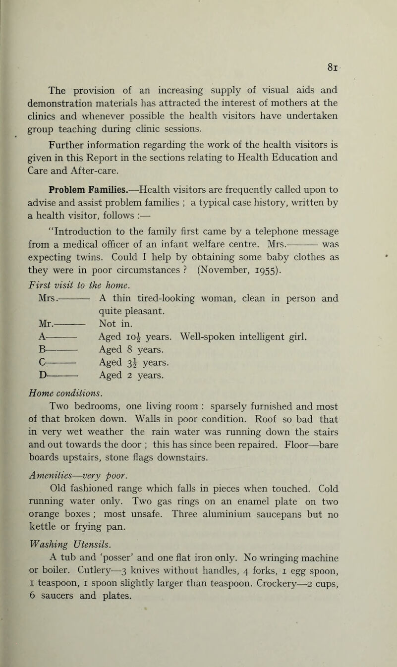 The provision of an increasing supply of visual aids and demonstration materials has attracted the interest of mothers at the clinics and whenever possible the health visitors have undertaken group teaching during clinic sessions. Further information regarding the work of the health visitors is given in this Report in the sections relating to Health Education and Care and After-care. Problem Families.—-Health visitors are frequently called upon to advise and assist problem families ; a typical case history, written by a health visitor, follows :—- “Introduction to the family first came by a telephone message from a medical officer of an infant welfare centre. Mrs.-was expecting twins. Could I help by obtaining some baby clothes as they were in poor circumstances ? (November, 1955). First visit to the home. Mrs.- A thin tired-looking woman, clean in person and quite pleasant. Mr.-Not in. A- Aged io| years. Well-spoken intelligent girl. B-Aged 8 years. C- Aged 31 years. D-Aged 2 years. Home conditions. Two bedrooms, one living room : sparsely furnished and most of that broken down. Walls in poor condition. Roof so bad that in very wet weather the rain water was running down the stairs and out towards the door ; this has since been repaired. Floor—bare boards upstairs, stone flags downstairs. Amenities—very poor. Old fashioned range which falls in pieces when touched. Cold running water only. Two gas rings on an enamel plate on two orange boxes ; most unsafe. Three aluminium saucepans but no kettle or frying pan. Washing Utensils. A tub and ‘posser’ and one flat iron only. No wringing machine or boiler. Cutlery—3 knives without handles, 4 forks, 1 egg spoon, 1 teaspoon, 1 spoon slightly larger than teaspoon. Crockery—-2 cups, 6 saucers and plates.