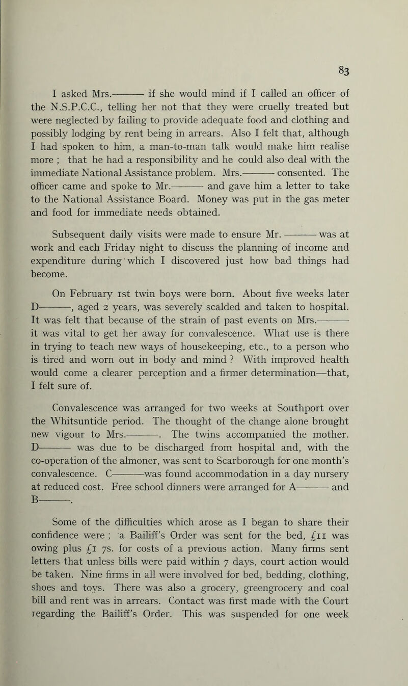 I asked Mrs.-if she would mind if I called an officer of the N.S.P.C.C., telling her not that they were cruelly treated but were neglected by failing to provide adequate food and clothing and possibly lodging by rent being in arrears. Also I felt that, although I had spoken to him, a man-to-man talk would make him realise more ; that he had a responsibility and he could also deal with the immediate National Assistance problem. Mrs.-consented. The officer came and spoke to Mr.-and gave him a letter to take to the National Assistance Board. Money was put in the gas meter and food for immediate needs obtained. Subsequent daily visits were made to ensure Mr.-was at work and each Friday night to discuss the planning of income and expenditure during' which I discovered j ust how bad things had become. On February ist twin boys were born. About five weeks later D-, aged 2 years, was severely scalded and taken to hospital. It was felt that because of the strain of past events on Mrs.- it was vital to get her away for convalescence. What use is there in trying to teach new ways of housekeeping, etc., to a person who is tired and worn out in body and mind ? With improved health would come a clearer perception and a firmer determination—that, I felt sure of. Convalescence was arranged for two weeks at Southport over the Whitsuntide period. The thought of the change alone brought new vigour to Mrs.———. The twins accompanied the mother. D- was due to be discharged from hospital and, with the co-operation of the almoner, was sent to Scarborough for one month’s convalescence. C-was found accommodation in a day nursery at reduced cost. Free school dinners were arranged for A——— and B—-. Some of the difficulties which arose as I began to share their confidence were ; a Bailiff’s Order was sent for the bed, £11 was owing plus £1 7s. for costs of a previous action. Many firms sent letters that unless bills were paid within 7 days, court action would be taken. Nine firms in all were involved for bed, bedding, clothing, shoes and toys. There was also a grocery, greengrocery and coal bill and rent was in arrears. Contact was first made with the Court regarding the Bailiff’s Order. This was suspended for one week