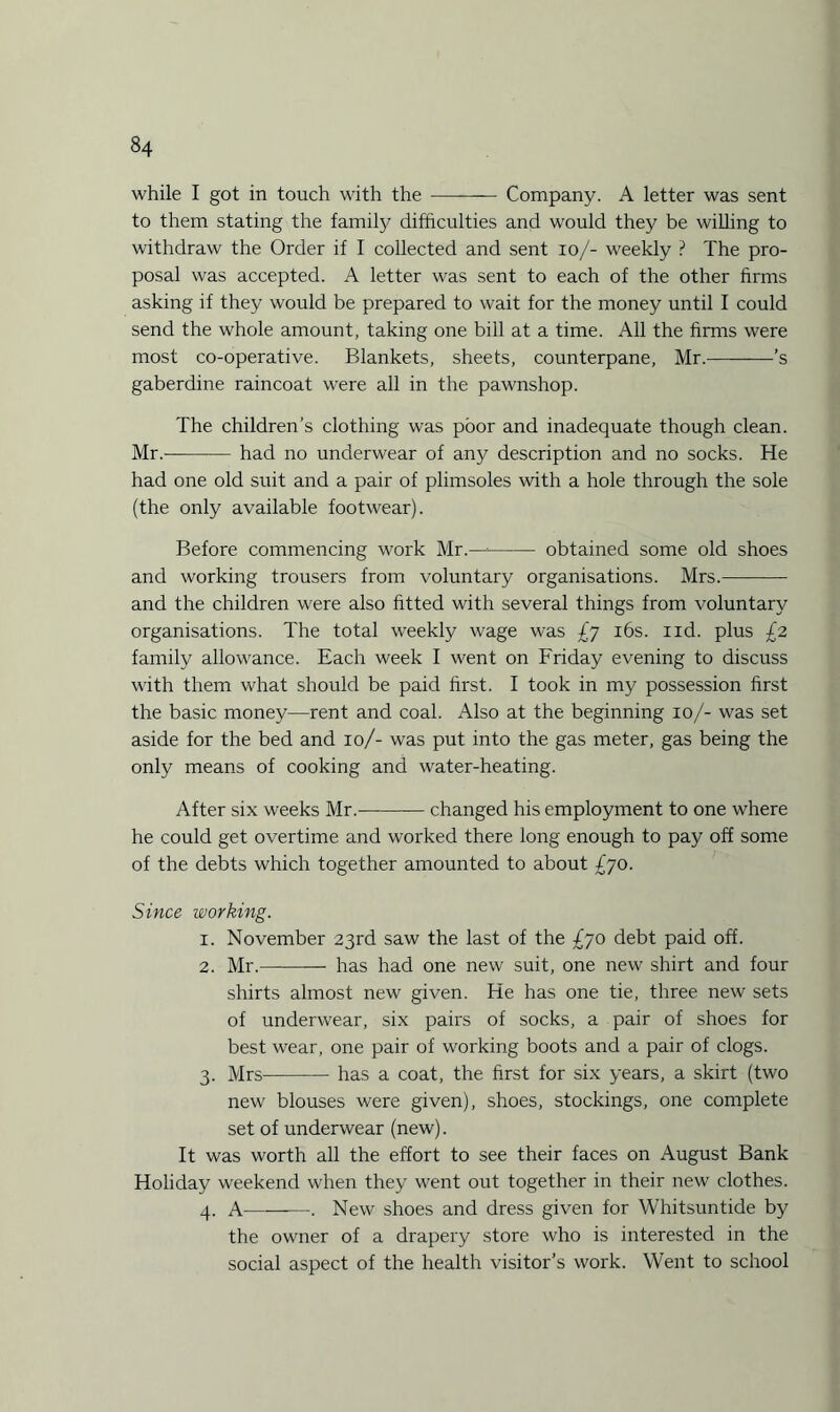 while I got in touch with the -— Company. A letter was sent to them stating the family difficulties and would they be willing to withdraw the Order if I collected and sent io/- weekly ? The pro¬ posal was accepted. A letter was sent to each of the other firms asking if they would be prepared to wait for the money until I could send the whole amount, taking one bill at a time. All the firms were most co-operative. Blankets, sheets, counterpane, Mr.-’s gaberdine raincoat were all in the pawnshop. The children’s clothing was poor and inadequate though clean. Mr.——— had no underwear of any description and no socks. He had one old suit and a pair of plimsoles with a hole through the sole (the only available footwear). Before commencing work Mr.—-- obtained some old shoes and working trousers from voluntary organisations. Mrs.- and the children were also fitted with several things from voluntary organisations. The total weekly wage was £7 16s. nd. plus £2 family allowance. Each week I went on Friday evening to discuss with them what should be paid first. I took in my possession first the basic money—rent and coal. Also at the beginning 10/- was set aside for the bed and 10/- was put into the gas meter, gas being the only means of cooking and water-heating. After six weeks Mr.-changed his employment to one where he could get overtime and worked there long enough to pay off some of the debts which together amounted to about £70. Since working. 1. November 23rd saw the last of the £70 debt paid off. 2. Mr.-- has had one new suit, one new shirt and four shirts almost new given. He has one tie, three new sets of underwear, six pairs of socks, a pair of shoes for best wear, one pair of working boots and a pair of clogs. 3. Mrs-has a coat, the first for six years, a skirt (two new blouses were given), shoes, stockings, one complete set of underwear (new). It was worth all the effort to see their faces on August Bank Holiday weekend when they went out together in their new clothes. 4. A-. New shoes and dress given for Whitsuntide by the owner of a drapery store who is interested in the social aspect of the health visitor’s work. Went to school