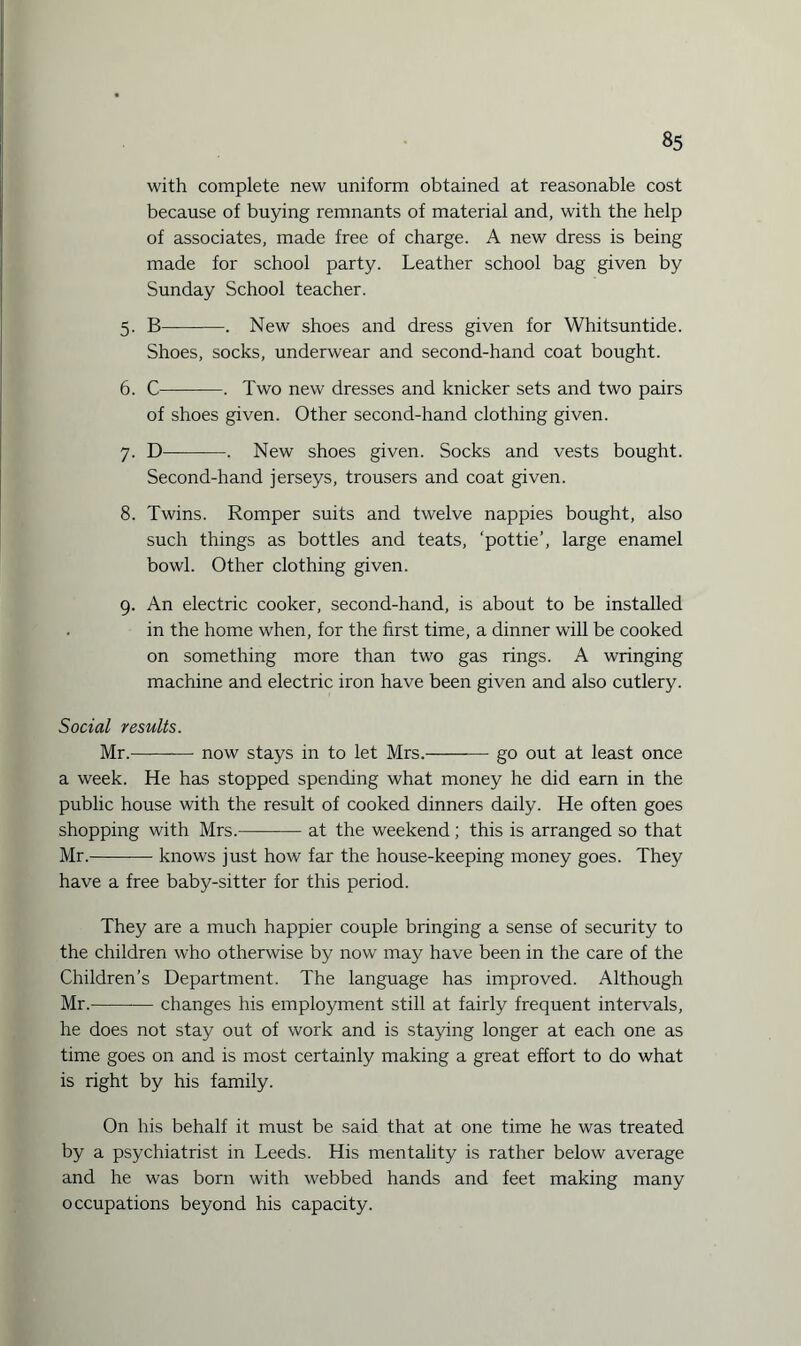 with complete new uniform obtained at reasonable cost because of buying remnants of material and, with the help of associates, made free of charge. A new dress is being made for school party. Leather school bag given by Sunday School teacher. 5. B-. New shoes and dress given for Whitsuntide. Shoes, socks, underwear and second-hand coat bought. 6. C-. Two new dresses and knicker sets and two pairs of shoes given. Other second-hand clothing given. 7. D-. New shoes given. Socks and vests bought. Second-hand jerseys, trousers and coat given. 8. Twins. Romper suits and twelve nappies bought, also such things as bottles and teats, ‘pottie’, large enamel bowl. Other clothing given. 9. An electric cooker, second-hand, is about to be installed in the home when, for the first time, a dinner will be cooked on something more than two gas rings. A wringing machine and electric iron have been given and also cutlery. Social results. Mr.-now stays in to let Mrs.-go out at least once a week. He has stopped spending what money he did earn in the public house with the result of cooked dinners daily. He often goes shopping with Mrs.-at the weekend; this is arranged so that Mr.-knows just how far the house-keeping money goes. They have a free baby-sitter for this period. They are a much happier couple bringing a sense of security to the children who otherwise by now may have been in the care of the Children’s Department. The language has improved. Although Mr.-changes his employment still at fairly frequent intervals, he does not stay out of work and is staying longer at each one as time goes on and is most certainly making a great effort to do what is right by his family. On his behalf it must be said that at one time he was treated by a psychiatrist in Leeds. His mentality is rather below average and he was born with webbed hands and feet making many occupations beyond his capacity.