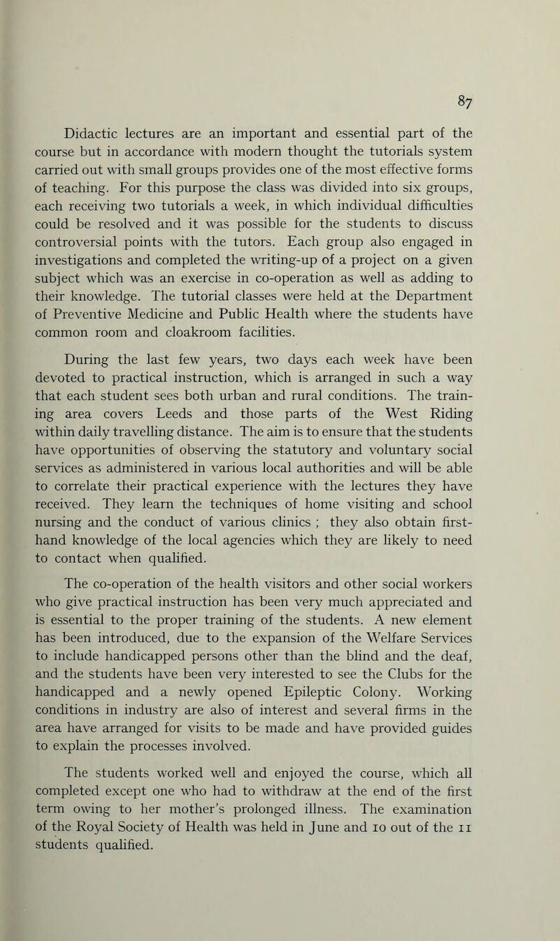 Didactic lectures are an important and essential part of the course but in accordance with modern thought the tutorials system carried out with small groups provides one of the most effective forms of teaching. For this purpose the class was divided into six groups, each receiving two tutorials a week, in which individual difficulties could be resolved and it was possible for the students to discuss controversial points with the tutors. Each group also engaged in investigations and completed the writing-up of a project on a given subject which was an exercise in co-operation as well as adding to their knowledge. The tutorial classes were held at the Department of Preventive Medicine and Public Health where the students have common room and cloakroom facilities. During the last few years, two days each week have been devoted to practical instruction, which is arranged in such a way that each student sees both urban and rural conditions. The train¬ ing area covers Leeds and those parts of the West Riding within daily travelling distance. The aim is to ensure that the students have opportunities of observing the statutory and voluntary social services as administered in various local authorities and will be able to correlate their practical experience with the lectures they have received. They learn the techniques of home visiting and school nursing and the conduct of various clinics ; they also obtain first¬ hand knowledge of the local agencies which they are likely to need to contact when qualified. The co-operation of the health visitors and other social workers who give practical instruction has been very much appreciated and is essential to the proper training of the students. A new element has been introduced, due to the expansion of the Welfare Services to include handicapped persons other than the blind and the deaf, and the students have been very interested to see the Clubs for the handicapped and a newly opened Epileptic Colony. Working conditions in industry are also of interest and several firms in the area have arranged for visits to be made and have provided guides to explain the processes involved. The students worked well and enjoyed the course, which all completed except one who had to withdraw at the end of the first term owing to her mother’s prolonged illness. The examination of the Royal Society of Health was held in June and io out of the n students qualified.