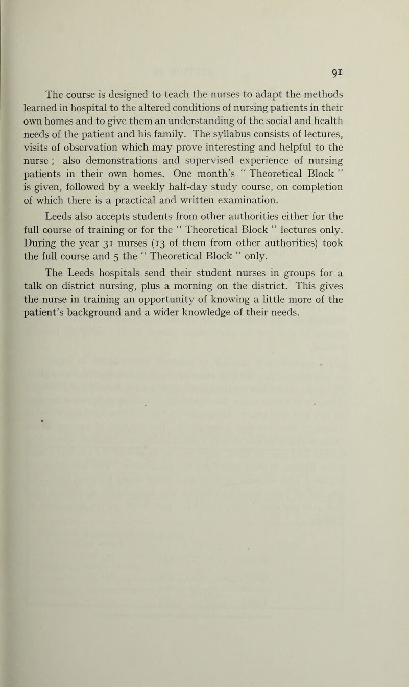 The course is designed to teach the nurses to adapt the methods learned in hospital to the altered conditions of nursing patients in their own homes and to give them an understanding of the social and health needs of the patient and his family. The syllabus consists of lectures, visits of observation which may prove interesting and helpful to the nurse ; also demonstrations and supervised experience of nursing patients in their own homes. One month’s “ Theoretical Block ” is given, followed by a weekly half-day study course, on completion of which there is a practical and written examination. Leeds also accepts students from other authorities either for the full course of training or for the “ Theoretical Block ” lectures only. During the year 31 nurses (13 of them from other authorities) took the full course and 5 the “ Theoretical Block ” only. The Leeds hospitals send their student nurses in groups for a talk on district nursing, plus a morning on the district. This gives the nurse in training an opportunity of knowing a little more of the patient’s background and a wider knowledge of their needs.
