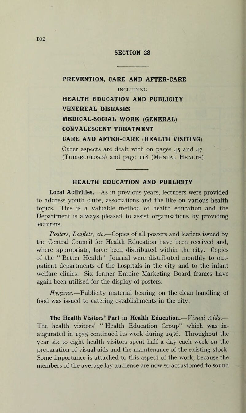 SECTION 28 PREVENTION, CARE AND AFTER-CARE INCLUDING HEALTH EDUCATION AND PUBLICITY VENEREAL DISEASES MEDICAL-SOCIAL WORK (GENERAL) CONVALESCENT TREATMENT CARE AND AFTER-CARE (HEALTH VISITING) Other aspects are dealt with on pages 45 and 47 (Tuberculosis) and page 118 (Mental Health). HEALTH EDUCATION AND PUBLICITY Local Activities.—As in previous years, lecturers were provided to address youth clubs, associations and the like on various health topics. This is a valuable method of health education and the Department is always pleased to assist organisations by providing lecturers. Posters, Leaflets, etc.—Copies of all posters and leaflets issued by the Central Council for Health Education have been received and, where appropriate, have been distributed within the city. Copies of the “ Better Health” Journal were distributed monthly to out¬ patient departments of the hospitals in the city and to the infant welfare clinics. Six former Empire Marketing Board frames have again been utilised for the display of posters. Hygiene.—Publicity material bearing on the clean handling of food was issued to catering establishments in the city. The Health Visitors’ Part in Health Education.—Visual Aids — The health visitors’ “ Health Education Group” which was in¬ augurated in 1955 continued its work during 1956. Throughout the year six to eight health visitors spent half a day each week on the preparation of visual aids and the maintenance of the existing stock. Some importance is attached to this aspect of the work, because the members of the average lay audience are now so accustomed to sound