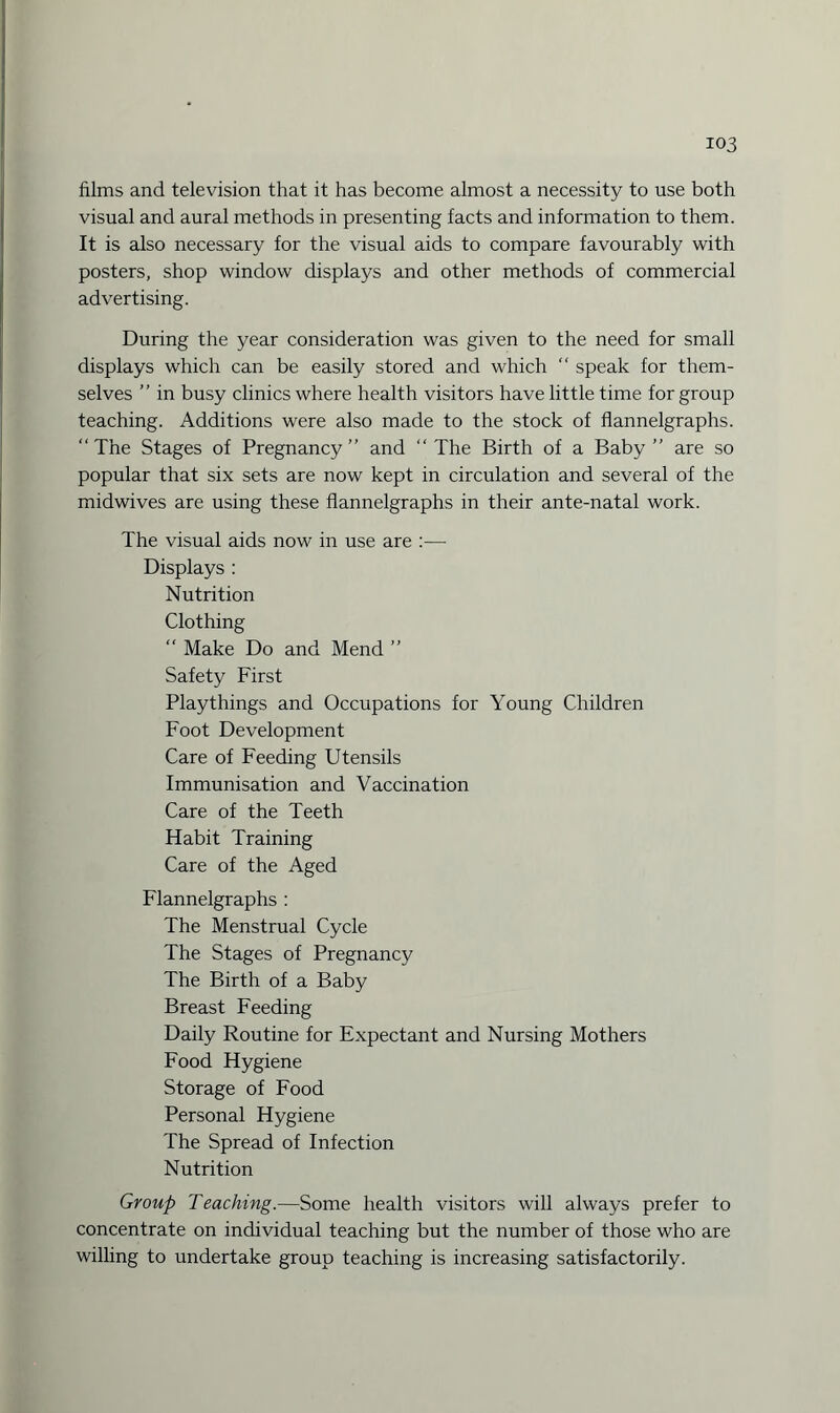 films and television that it has become almost a necessity to use both visual and aural methods in presenting facts and information to them. It is also necessary for the visual aids to compare favourably with posters, shop window displays and other methods of commercial advertising. During the year consideration was given to the need for small displays which can be easily stored and which “ speak for them¬ selves ” in busy clinics where health visitors have little time for group teaching. Additions were also made to the stock of flannelgraphs. “The Stages of Pregnancy” and “The Birth of a Baby” are so popular that six sets are now kept in circulation and several of the midwives are using these flannelgraphs in their ante-natal work. The visual aids now in use are :— Displays : Nutrition Clothing “ Make Do and Mend ” Safety First Playthings and Occupations for Young Children Foot Development Care of Feeding Utensils Immunisation and Vaccination Care of the Teeth Habit Training Care of the Aged Flannelgraphs : The Menstrual Cycle The Stages of Pregnancy The Birth of a Baby Breast Feeding Daily Routine for Expectant and Nursing Mothers Food Hygiene Storage of Food Personal Hygiene The Spread of Infection Nutrition Group Teaching.—Some health visitors will always prefer to concentrate on individual teaching but the number of those who are willing to undertake group teaching is increasing satisfactorily.