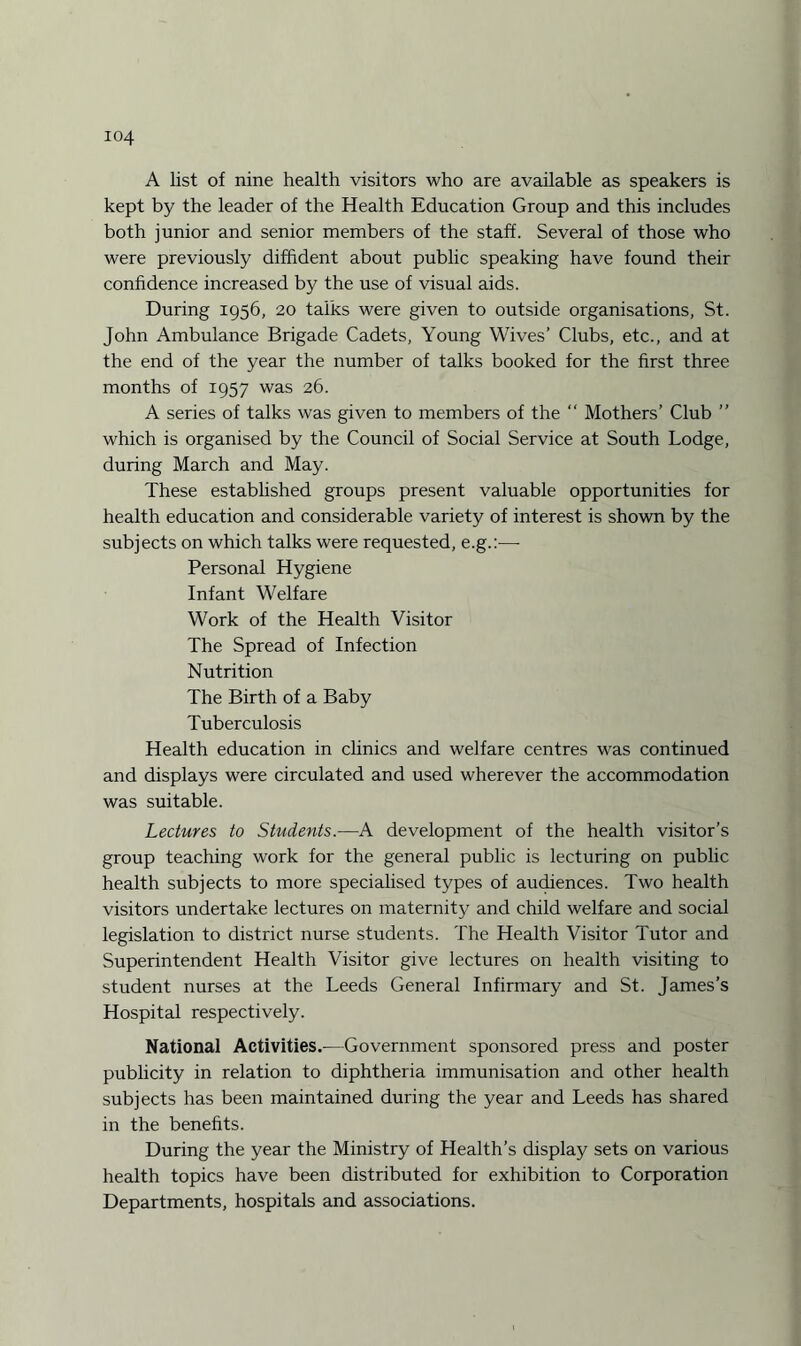 A list of nine health visitors who are available as speakers is kept by the leader of the Health Education Group and this includes both junior and senior members of the staff. Several of those who were previously diffident about public speaking have found their confidence increased by the use of visual aids. During 1956, 20 talks were given to outside organisations, St. John Ambulance Brigade Cadets, Young Wives’ Clubs, etc., and at the end of the year the number of talks booked for the first three months of 1957 was 26. A series of talks was given to members of the “ Mothers’ Club ” which is organised by the Council of Social Service at South Lodge, during March and May. These established groups present valuable opportunities for health education and considerable variety of interest is shown by the subjects on which talks were requested, e.g.:— Personal Hygiene Infant Welfare Work of the Health Visitor The Spread of Infection Nutrition The Birth of a Baby Tuberculosis Health education in clinics and welfare centres was continued and displays were circulated and used wherever the accommodation was suitable. Lectures to Students.—A development of the health visitor’s group teaching work for the general public is lecturing on public health subjects to more specialised types of audiences. Two health visitors undertake lectures on maternity and child welfare and social legislation to district nurse students. The Health Visitor Tutor and Superintendent Health Visitor give lectures on health visiting to student nurses at the Leeds General Infirmary and St. James’s Hospital respectively. National Activities.—Government sponsored press and poster publicity in relation to diphtheria immunisation and other health subjects has been maintained during the year and Leeds has shared in the benefits. During the year the Ministry of Health’s display sets on various health topics have been distributed for exhibition to Corporation Departments, hospitals and associations.